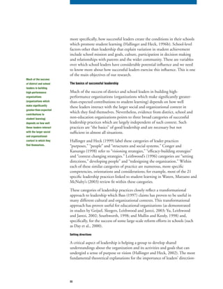 23
more specifically, how successful leaders create the conditions in their schools
which promote student learning (Hallinger and Heck, 1996b). School-level
factors other than leadership that explain variation in student achievement
include school mission and goals, culture, participation in decision making
and relationships with parents and the wider community. These are variables
over which school leaders have considerable potential influence and we need
to know more about how successful leaders exercise this influence. This is one
of the main objectives of our research.
The basics of successful leadership
Much of the success of district and school leaders in building high-
performance organizations (organizations which make significantly greater-
than-expected contributions to student learning) depends on how well
these leaders interact with the larger social and organizational context in
which they find themselves. Nevertheless, evidence from district, school and
non-education organizations points to three broad categories of successful
leadership practices which are largely independent of such context. Such
practices are “the basics” of good leadership and are necessary but not
sufficient in almost all situations.
Hallinger and Heck (1999) label these categories of leader practices
“purposes,” “people” and “structures and social systems.” Conger and
Kanungo (1998) refer to “visioning strategies,” “efficacy-building strategies”
and “context changing strategies.” Leithwood’s (1996) categories are “setting
directions,” developing people” and “redesigning the organization.” Within
each of these similar categories of practice are numerous, more specific
competencies, orientations and considerations; for example, most of the 21
specific leadership practices linked to student learning in Waters, Marzano and
McNulty’s (2003) review fit within these categories.
These categories of leadership practices closely reflect a transformational
approach to leadership which Bass (1997) claims has proven to be useful in
many different cultural and organizational contexts. This transformational
approach has proven useful for educational organizations (as demonstrated
in studies by Geijsel, Sleegers, Leithwood and Jantzi, 2003; Yu, Leithwood
and Jantzi, 2002; Southworth, 1998; and Mullin and Keedy, 1998) and,
specifically, for the success of some large-scale reform efforts in schools (such
as Day et al., 2000).
Setting directions
A critical aspect of leadership is helping a group to develop shared
understandings about the organization and its activities and goals that can
undergird a sense of purpose or vision (Hallinger and Heck, 2002). The most
fundamental theoretical explanations for the importance of leaders’ direction-
Much of the success
of district and school
leaders in building
high-performance
organizations
(organizations which
make significantly
greater-than-expected
contributions to
student learning)
depends on how well
these leaders interact
with the larger social
and organizational
context in which they
find themselves.
 