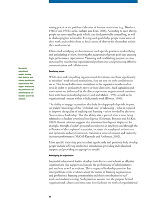 24
setting practices are goal-based theories of human motivation (e.g., Bandura,
1986; Ford, 1992; Locke, Latham and Eraz, 1988). According to such theory,
people are motivated by goals which they find personally compelling, as well
as challenging but achievable. Having such goals helps people make sense of
their work and enables them to find a sense of identity for themselves within
their work context.
Often cited as helping set directions are such specific practices as identifying
and articulating a vision, fostering the acceptance of group goals and creating
high performance expectations. Visioning and establishing purpose are also
enhanced by monitoring organizational performance and promoting effective
communication and collaboration.
Developing people
While clear and compelling organizational directions contribute significantly
to members’ work-related motivations, they are not the only conditions to
do so. Nor do such directions contribute to the capacities members often
need in order to productively move in those directions. Such capacities and
motivations are influenced by the direct experiences organizational members
have with those in leadership roles (Lord and Maher, 1993), as well as the
organizational context within which people work (Rowan, 1996).
The ability to engage in practices that help develop people depends, in part,
on leaders’ knowledge of the “technical core” of schooling – what is required
to improve the quality of teaching and learning – often invoked by the term
“instructional leadership.” But this ability also is part of what is now being
referred to as leaders’ emotional intelligence (Goleman, Boyatzis and McKee,
2002). Recent evidence suggests that emotional intelligence displayed, for
example, through a leader’s personal attention to an employee and through the
utilization of the employee’s capacities, increases the employee’s enthusiasm
and optimism, reduces frustration, transmits a sense of mission and indirectly
increases performance (McColl-Kennedy and Anderson, 2002).
More specific leadership practices that significantly and positively help develop
people include offering intellectual stimulation, providing individualized
support and providing an appropriate model.
Redesigning the organization
Successful educational leaders develop their districts and schools as effective
organizations that support and sustain the performance of administrators
and teachers as well as students. This category of leadership practices has
emerged from recent evidence about the nature of learning organizations
and professional learning communities and their contribution to staff
work and student learning. Such practices assume that the purpose behind
organizational cultures and structures is to facilitate the work of organizational
Successful
educational
leaders develop
their districts and
schools as effective
organizations that
support and sustain
the performance of
administrators and
teachers as well as
students.
 