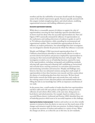 25
members and that the malleability of structures should match the changing
nature of the school’s improvement agenda. Practices typically associated with
this category include strengthening district and school cultures, modifying
organizational structures and building collaborative processes.
Successful superintendent leadership
While there is a reasonable amount of evidence to support the value of
superintendents exercising the basic leadership capacities described above,
we know much less about what else successful superintendents do. Hart and
Ogawa (1987) statistically estimated the influence of superintendents on
the mathematics and reading achievement of students in grades six and 12
in 70 California school districts, while controlling for environmental and
organizational variables. They concluded that superintendents do have an
influence on student performance, but acknowledged that their investigation
was not designed to identify the processes by which that influence is exercised.
Murphy and Hallinger (1986) interviewed superintendents from 12
California school districts identified as instructionally effective in order to
ascertain district-level policies and practices employed by superintendents in
carrying out their instructional leadership functions with principals. Their
investigation revealed a core set of leadership functions reported by many
of the superintendents, including: setting goals and establishing standards;
selecting staff; supervising and evaluating staff; establishing an instructional
and curricular focus; ensuring consistency in curriculum and instruction;
and monitoring curriculum and instruction. Murphy and Hallinger note,
however, that there was substantial variation among their small sample of
superintendents in how these functions were enacted, and they caution about
the absence of corroborating data from their interviews. We have found
little further research that builds upon and extends these early studies in
the evolving context of state education policies and standards-based reform.
Filling this hole in our knowledge base will be an important contribution of
our study.
At the present time, a small number of studies describes how superintendents
and their staffs work with state policies and regulations to ensure authentic
reflection of such reform efforts while, at the same time, doing justice to
local district and school priorities. For example, based on evidence from a
successful Illinois district, Leithwood and Prestine (2002) identified three sets
of leadership practices which seem to be successful responses to this challenge.
Capturing the attention of school personnel: Students and teachers are not often initially
attentive to initiatives from the district or state nor are they much aware of the
changes such initiatives imply for their own practices. So district leaders need
to capture the attention of teachers and students in a variety of ways. When
the changes are driven, as is often the case at this time, by new standards,
District leaders
need to capture
the attention of
teachers and
students in a
variety of ways.
 
