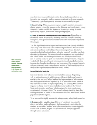 26
one of the most successful initiatives that district leaders can take is to use
formative and summative student assessments aligned to the new standards.
This strategy typically engages the attention of parents and principals.
■		Capacity building: While assessments capture people’s attention, productive
change requires a powerful response to the dilemmas and conflicts they create.
For district leaders, an effective response is to develop a strong, in-house,
sytematically aligned, professional development program.
■ Pushing the implications of state policies into schools and classrooms: Depending on
the specific nature of state policy, this may entail, for example, fostering
widespread participation of school and district staffs in efforts to implement
the changes.
The five superintendents in Togneri and Anderson’s (2003) study were both
“data savvy” and “data users”: they understood performance data on students
and schools and they could address the shortcomings of state data by, for
example, collecting longitudinal data when the state only provided snapshots
of student performance. These superintendents supported and even insisted
that school leaders use student performance and stakeholder satisfaction
data to identify needs, set goals and plan and track improvements. They also
worked with their school boards to increase their comfort and effectiveness
in using data for policy development and governance. Our proposed research
will provide a much more comprehensive account of the leadership practices
of successful superintendents and other district leaders.
Successful principal leadership
Like every district, every school is in some fashion unique. Responding
well to such uniqueness, in addition to providing the leadership basics, is
crucial for the success of school leaders. But large numbers of schools share
two challenges that demand responses by all or many educational leaders if
they are to be successful in improving teaching and learning. One common
impetus to change faced by almost all educational leaders in the United
States is the extensive set of state policies designed to hold schools more
accountable (Leithwood, 2001). The second challenge, faced by fewer, but
still large numbers of leaders, is the conditions associated with diverse student
populations (Riehl, in press).
To be successful in highly accountable policy contexts, school leaders need to:
■	 Create and sustain a competitive school. This set of practices is important for
district and school leaders when they find themselves in competition for
students in education “markets” which feature alternatives to existing public
schools such as charter, magnet and private schools perhaps supported
through tuition tax credits.
While assessments
capture people’s
attention, productive
change requires a
powerful response
to the dilemmas and
conflicts they create.
 