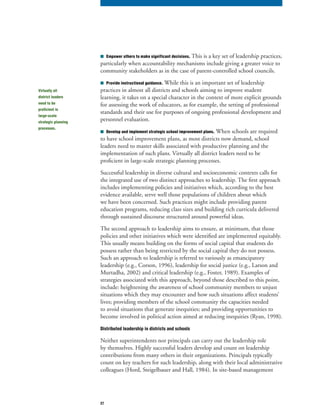 27
■	 Empower others to make significant decisions. This is a key set of leadership practices,
particularly when accountability mechanisms include giving a greater voice to
community stakeholders as in the case of parent-controlled school councils.
■	 Provide instructional guidance. While this is an important set of leadership
practices in almost all districts and schools aiming to improve student
learning, it takes on a special character in the context of more explicit grounds
for assessing the work of educators, as for example, the setting of professional
standards and their use for purposes of ongoing professional development and
personnel evaluation.
■	 Develop and implement strategic school improvement plans. When schools are required
to have school improvement plans, as most districts now demand, school
leaders need to master skills associated with productive planning and the
implementation of such plans. Virtually all district leaders need to be
proficient in large-scale strategic planning processes.
Successful leadership in diverse cultural and socioeconomic contexts calls for
the integrated use of two distinct approaches to leadership. The first approach
includes implementing policies and initiatives which, according to the best
evidence available, serve well those populations of children about which
we have been concerned. Such practices might include providing parent
education programs, reducing class sizes and building rich curricula delivered
through sustained discourse structured around powerful ideas.
The second approach to leadership aims to ensure, at minimum, that those
policies and other initiatives which were identified are implemented equitably.
This usually means building on the forms of social capital that students do
possess rather than being restricted by the social capital they do not possess.
Such an approach to leadership is referred to variously as emancipatory
leadership (e.g., Corson, 1996), leadership for social justice (e.g., Larson and
Murtadha, 2002) and critical leadership (e.g., Foster, 1989). Examples of
strategies associated with this approach, beyond those described to this point,
include: heightening the awareness of school community members to unjust
situations which they may encounter and how such situations affect students’
lives; providing members of the school community the capacities needed
to avoid situations that generate inequities; and providing opportunities to
become involved in political action aimed at reducing inequities (Ryan, 1998).
Distributed leadership in districts and schools
Neither superintendents nor principals can carry out the leadership role
by themselves. Highly successful leaders develop and count on leadership
contributions from many others in their organizations. Principals typically
count on key teachers for such leadership, along with their local administrative
colleagues (Hord, Steigelbauer and Hall, 1984). In site-based management
Virtually all
district leaders
need to be
proficient in
large-scale
strategic planning
processes.
 