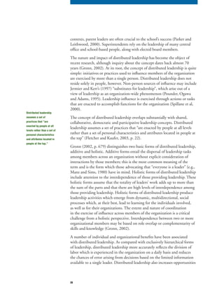 28
contexts, parent leaders are often crucial to the school’s success (Parker and
Leithwood, 2000). Superintendents rely on the leadership of many central
office and school-based people, along with elected board members.
The nature and impact of distributed leadership has become the object of
recent research, although inquiry about the concept dates back almost 70
years (Gronn, 2002). At its root, the concept of distributed leadership is quite
simple: initiatives or practices used to influence members of the organization
are exercised by more than a single person. Distributed leadership does not
reside solely in people, however. Non-person sources of influence may include
Jermier and Kerr’s (1997) “substitutes for leadership”, which arise out of a
view of leadership as an organization-wide phenomenon (Pounder, Ogawa
and Adams, 1995). Leadership influence is exercised through actions or tasks
that are enacted to accomplish functions for the organization (Spillane et al,
2000).
The concept of distributed leadership overlaps substantially with shared,
collaborative, democratic and participative leadership concepts. Distributed
leadership assumes a set of practices that “are enacted by people at all levels
rather than a set of personal characteristics and attributes located in people at
the top” (Fletcher and Kaufer, 2003, p. 22).
Gronn (2002, p. 679) distinguishes two basic forms of distributed leadership,
additive and holistic. Additive forms entail the dispersal of leadership tasks
among members across an organization without explicit consideration of
interactions by those members; this is the most common meaning of the
term and is the form which those advocating that “everyone is a leader” (e.g.,
Manz and Sims, 1980) have in mind. Holistic forms of distributed leadership
include attention to the interdependence of those providing leadership. These
holistic forms assume that the totality of leaders’ work adds up to more than
the sum of the parts and that there are high levels of interdependence among
those providing leadership. Holistic forms of distributed leadership produce
leadership activities which emerge from dynamic, multidirectional, social
processes which, at their best, lead to learning for the individuals involved,
as well as for their organizations. The extent and nature of coordination
in the exercise of influence across members of the organization is a critical
challenge from a holistic perspective. Interdependence between two or more
organizational members may be based on role overlap or complementarity of
skills and knowledge (Gronn, 2002).
A number of individual and organizational benefits have been associated
with distributed leadership. As compared with exclusively hierarchical forms
of leadership, distributed leadership more accurately reflects the division of
labor which is experienced in the organization on a daily basis and reduces
the chances of error arising from decisions based on the limited information
available to a single leader. Distributed leadership also increases opportunities
Distributed leadership
assumes a set of
practices that “are
enacted by people at all
levels rather than a set of
personal characteristics
and attributes located in
people at the top.”
 