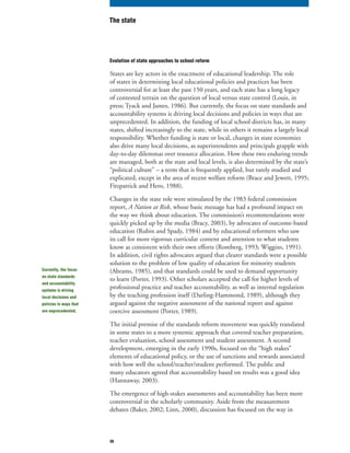 30
Evolution of state approaches to school reform
States are key actors in the enactment of educational leadership. The role
of states in determining local educational policies and practices has been
controversial for at least the past 150 years, and each state has a long legacy
of contested terrain on the question of local versus state control (Louis, in
press; Tyack and James, 1986). But currently, the focus on state standards and
accountability systems is driving local decisions and policies in ways that are
unprecedented. In addition, the funding of local school districts has, in many
states, shifted increasingly to the state, while in others it remains a largely local
responsibility. Whether funding is state or local, changes in state economies
also drive many local decisions, as superintendents and principals grapple with
day-to-day dilemmas over resource allocation. How these two enduring trends
are managed, both at the state and local levels, is also determined by the state’s
“political culture” – a term that is frequently applied, but rarely studied and
explicated, except in the area of recent welfare reform (Brace and Jewett, 1995;
Fitzpatrick and Hero, 1988).
Changes in the state role were stimulated by the 1983 federal commission
report, A Nation at Risk, whose basic message has had a profound impact on
the way we think about education. The commission’s recommendations were
quickly picked up by the media (Bracy, 2003), by advocates of outcome-based
education (Rubin and Spady, 1984) and by educational reformers who saw
its call for more rigorous curricular content and attention to what students
know as consistent with their own efforts (Romberg, 1993; Wiggins, 1991).
In addition, civil rights advocates argued that clearer standards were a possible
solution to the problem of low quality of education for minority students
(Abrams, 1985), and that standards could be used to demand opportunity
to learn (Porter, 1993). Other scholars accepted the call for higher levels of
professional practice and teacher accountability, as well as internal regulation
by the teaching profession itself (Darling-Hammond, 1989), although they
argued against the negative assessment of the national report and against
coercive assessment (Porter, 1989).
The initial premise of the standards reform movement was quickly translated
in some states to a more systemic approach that covered teacher preparation,
teacher evaluation, school assessment and student assessment. A second
development, emerging in the early 1990s, focused on the “high stakes”
elements of educational policy, or the use of sanctions and rewards associated
with how well the school/teacher/student performed. The public and
many educators agreed that accountability based on results was a good idea
(Hannaway, 2003).
The emergence of high-stakes assessments and accountability has been more
controversial in the scholarly community. Aside from the measurement
debates (Baker, 2002; Linn, 2000), discussion has focused on the way in
The state
Currently, the focus
on state standards
and accountability
systems is driving
local decisions and
policies in ways that
are unprecedented.
 
