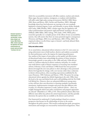 31
which the accountability movement will affect students, teachers and schools.
Many argue that poor students, immigrants, or students with disabilities
will suffer under high-stakes testing environments (McNeil, 2000; Meier,
2002; Reyes and Rorrer, 2001; Stecher and Hamilton, 2002). Although
knowledge about how local educators are reacting to the new standards
legislation is limited (Ingram, Louis, and Schroeder, in press; Kelley, Kimball,
and Conley, 2000; Winkler, 2002), scholars argue that the legislation will
reduce professionalism and promote rigid and limited “teaching to the test”
(Hilliard, 2000; Miller, 2002; Schrag, 1995; Stake, 1999). While policy
researchers generally see a complex picture of the effects of state accountability
systems, they still caution that there are many potential negative consequences
(Firestone and Shipps, 2003; Levy and Murnane, 2001; O’Day, 2002). Yet
empirical evidence on all of these topics is limited—and hotly debated (Skrla
and Scheurich, 2004).
Policy and culture context
As we noted above, educational reform initiatives in the U.S. now center on
using achievement tests to hold teachers, districts and students accountable
for their performance and as the impetus for improving performance.
Any analysis of the impact of state policy on the quality and effectiveness
of educational leaders must acknowledge the primacy of these initiatives.
Interestingly, growth in state policy in the 1980s and early 1990s did not
result in a uniform reduction in district authority and policy. In a multi-
state multi-district study of district responses to increasing state-mandated
reforms, Fuhrman, Clune and Elmore (1988) found that more proactive
districts leveraged the new state policies to their advantage as they promoted
district-level agendas for change, with a net increase rather than a reduction
in district reform policies, often exceeding expectations established by the
states (Firestone, 1989; Fuhrman and Elmore, 1990). The power for setting
educational reform agendas has shifted, beginning in the early 1980s, from
the local to the state and federal levels and is still unfolding with the No Child
Left Behind Act. However, there are substantial differences among states,
as they still have their own discretion in choosing standards, benchmarks,
assessments, implementation strategies and actors that play different roles
in policy. It is therefore important to study “political cultures…[that] can
roughly distinguish which state policy mechanisms and program approaches
are selected” (Marshall et al. 1989, p.159). These political cultures affect how
different states define key policies for school improvement, and they partially
determine the options that are available at the district and local level.
Our framework for analyzing K-12 policymaking is based on a systems
perspective that focuses on the relationships of actors in the system
throughout the policy process. This involves analyzing how goals, perceptions,
motivations and strategies are structured by institutional arrangements. There
Standards legislation is
limited (Ingram, Louis,
and Schroeder, in press;
Kelley, Kimball, and
Conley, 2000; Winkler,
2002), scholars argue that
the legislation will reduce
professionalism and
promote rigid and limited
“teaching to the test.”
 