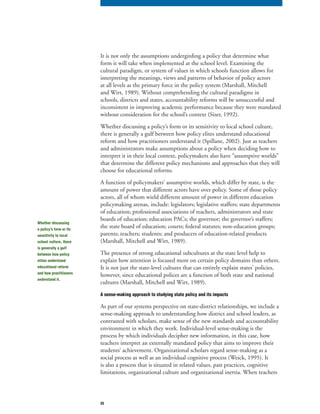 33
It is not only the assumptions undergirding a policy that determine what
form it will take when implemented at the school level. Examining the
cultural paradigm, or system of values in which schools function allows for
interpreting the meanings, views and patterns of behavior of policy actors
at all levels as the primary force in the policy system (Marshall, Mitchell
and Wirt, 1989). Without comprehending the cultural paradigms in
schools, districts and states, accountability reforms will be unsuccessful and
inconsistent in improving academic performance because they were mandated
without consideration for the school’s context (Sizer, 1992).
Whether discussing a policy’s form or its sensitivity to local school culture,
there is generally a gulf between how policy elites understand educational
reform and how practitioners understand it (Spillane, 2002). Just as teachers
and administrators make assumptions about a policy when deciding how to
interpret it in their local context, policymakers also have “assumptive worlds”
that determine the different policy mechanisms and approaches that they will
choose for educational reforms.
A function of policymakers’ assumptive worlds, which differ by state, is the
amount of power that different actors have over policy. Some of those policy
actors, all of whom wield different amount of power in different education
policymaking arenas, include: legislators; legislative staffers; state departments
of education; professional associations of teachers, administrators and state
boards of education; education PACs; the governor; the governor’s staffers;
the state board of education; courts; federal statutes; non-education groups;
parents; teachers; students; and producers of education-related products
(Marshall, Mitchell and Wirt, 1989).
The presence of strong educational subcultures at the state level help to
explain how attention is focused more on certain policy domains than others.
It is not just the state-level cultures that can entirely explain states’ policies,
however, since educational polices are a function of both state and national
cultures (Marshall, Mitchell and Wirt, 1989).
A sense-making approach to studying state policy and its impacts
As part of our systems perspective on state-district relationships, we include a
sense-making approach to understanding how district and school leaders, as
contrasted with scholars, make sense of the new standards and accountability
environment in which they work. Individual-level sense-making is the
process by which individuals decipher new information, in this case, how
teachers interpret an externally mandated policy that aims to improve their
students’ achievement. Organizational scholars regard sense-making as a
social process as well as an individual cognitive process (Weick, 1995). It
is also a process that is situated in related values, past practices, cognitive
limitations, organizational culture and organizational inertia. When teachers
Whether discussing
a policy’s form or its
sensitivity to local
school culture, there
is generally a gulf
between how policy
elites understand
educational reform
and how practitioners
understand it.
 