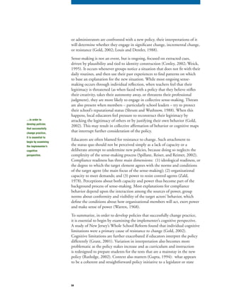 34
or administrators are confronted with a new policy, their interpretations of it
will determine whether they engage in significant change, incremental change,
or resistance (Gold, 2002; Louis and Dentler, 1988).
Sense-making is not an event, but is ongoing, focused on extracted cues,
driven by plausibility and tied to identity construction (Conley, 2002; Weick,
1995). It occurs whenever groups notice a situation that does not fit with their
daily routines, and then use their past experiences to find patterns on which
to base an explanation for the new situation. While most ongoing sense-
making occurs through individual reflection, when teachers feel that their
legitimacy is threatened (as when faced with a policy that they believe stifles
their creativity, takes their autonomy away, or threatens their professional
judgment), they are more likely to engage in collective sense-making. Threats
are also present when members – particularly school leaders – try to protect
their school’s reputational status (Shrum and Wuthnow, 1988). When this
happens, local educators feel pressure to reconstruct their legitimacy by
attacking the legitimacy of others or by justifying their own behavior (Gold,
2002). This may result in collective affirmation of behavior or cognitive maps
that interrupt further consideration of the policy.
Educators are often blamed for resistance to change. Such attachment to
the status quo should not be perceived simply as a lack of capacity or a
deliberate attempt to undermine new policies, because doing so neglects the
complexity of the sense-making process (Spillane, Reiser, and Reimer, 2002).
Compliance readiness has three main dimensions: (1) ideological readiness, or
the degree to which the target element agrees with the norms and conditions
of the target agent (the main focus of the sense-making); (2) organizational
capacity to meet demands; and (3) power to resist control agents (Zald,
1978). Perceptions about both capacity and power thus become part of the
background process of sense-making. Most explanations for compliance
behavior depend upon the interaction among the sources of power, group
norms about conformity and visibility of the target actors’ behavior, which
define the conditions about how organizational members will act, exert power
and make sense of power (Warren, 1968).
To summarize, in order to develop policies that successfully change practice,
it is essential to begin by examining the implementer’s cognitive perspective.
A study of New Jersey’s Whole School Reform found that individual cognitive
limitations were a primary cause of resistance to change (Gold, 2002).
Cognitive limitations are further exacerbated if educators interpret the policy
differently (Grant, 2001). Variation in interpretation also becomes more
problematic as the policy stakes increase and as curriculum and instruction
is redesigned to prepare students for the tests that are a mainstay in the new
policy (Rutledge, 2002). Context also matters (Gupta, 1994): what appears
to be a coherent and straightforward policy initiative to a legislator or state
…in order to
develop policies
that successfully
change practice,
it is essential to
begin by examining
the implementer’s
cognitive
perspective.
 