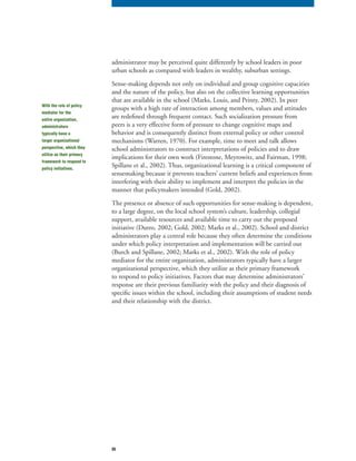 35
administrator may be perceived quite differently by school leaders in poor
urban schools as compared with leaders in wealthy, suburban settings.
Sense-making depends not only on individual and group cognitive capacities
and the nature of the policy, but also on the collective learning opportunities
that are available in the school (Marks, Louis, and Printy, 2002). In peer
groups with a high rate of interaction among members, values and attitudes
are redefined through frequent contact. Such socialization pressure from
peers is a very effective form of pressure to change cognitive maps and
behavior and is consequently distinct from external policy or other control
mechanisms (Warren, 1970). For example, time to meet and talk allows
school administrators to construct interpretations of policies and to draw
implications for their own work (Firestone, Meyrowitz, and Fairman, 1998;
Spillane et al., 2002). Thus, organizational learning is a critical component of
sensemaking because it prevents teachers’ current beliefs and experiences from
interfering with their ability to implement and interpret the policies in the
manner that policymakers intended (Gold, 2002).
The presence or absence of such opportunities for sense-making is dependent,
to a large degree, on the local school system’s culture, leadership, collegial
support, available resources and available time to carry out the proposed
initiative (Dutro, 2002; Gold, 2002; Marks et al., 2002). School and district
administrators play a central role because they often determine the conditions
under which policy interpretation and implementation will be carried out
(Burch and Spillane, 2002; Marks et al., 2002). With the role of policy
mediator for the entire organization, administrators typically have a larger
organizational perspective, which they utilize as their primary framework
to respond to policy initiatives. Factors that may determine administrators’
response are their previous familiarity with the policy and their diagnosis of
specific issues within the school, including their assumptions of student needs
and their relationship with the district.
With the role of policy
mediator for the
entire organization,
administrators
typically have a
larger organizational
perspective, which they
utilize as their primary
framework to respond to
policy initiatives.
 