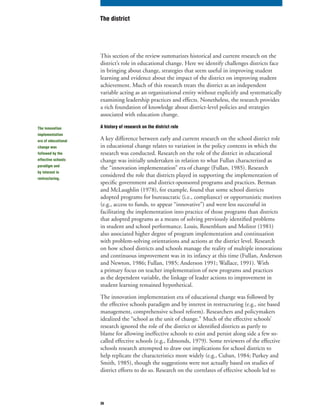 36
This section of the review summarizes historical and current research on the
district’s role in educational change. Here we identify challenges districts face
in bringing about change, strategies that seem useful in improving student
learning and evidence about the impact of the district on improving student
achievement. Much of this research treats the district as an independent
variable acting as an organizational entity without explicitly and systematically
examining leadership practices and effects. Nonetheless, the research provides
a rich foundation of knowledge about district-level policies and strategies
associated with education change.
A history of research on the district role
A key difference between early and current research on the school district role
in educational change relates to variation in the policy contexts in which the
research was conducted. Research on the role of the district in educational
change was initially undertaken in relation to what Fullan characterized as
the “innovation implementation” era of change (Fullan, 1985). Research
considered the role that districts played in supporting the implementation of
specific government and district-sponsored programs and practices. Berman
and McLaughlin (1978), for example, found that some school districts
adopted programs for bureaucratic (i.e., compliance) or opportunistic motives
(e.g., access to funds, to appear “innovative”) and were less successful in
facilitating the implementation into practice of those programs than districts
that adopted programs as a means of solving previously identified problems
in student and school performance. Louis, Rosenblum and Molitor (1981)
also associated higher degree of program implementation and continuation
with problem-solving orientations and actions at the district level. Research
on how school districts and schools manage the reality of multiple innovations
and continuous improvement was in its infancy at this time (Fullan, Anderson
and Newton, 1986; Fullan, 1985; Anderson 1991; Wallace, 1991). With
a primary focus on teacher implementation of new programs and practices
as the dependent variable, the linkage of leader actions to improvement in
student learning remained hypothetical.
The innovation implementation era of educational change was followed by
the effective schools paradigm and by interest in restructuring (e.g., site based
management, comprehensive school reform). Researchers and policymakers
idealized the “school as the unit of change.” Much of the effective schools’
research ignored the role of the district or identified districts as partly to
blame for allowing ineffective schools to exist and persist along side a few so-
called effective schools (e.g., Edmonds, 1979). Some reviewers of the effective
schools research attempted to draw out implications for school districts to
help replicate the characteristics more widely (e.g., Cuban, 1984; Purkey and
Smith, 1985), though the suggestions were not actually based on studies of
district efforts to do so. Research on the correlates of effective schools led to
The district
The innovation
implementation
era of educational
change was
followed by the
effective schools
paradigm and
by interest in
restructuring.
 