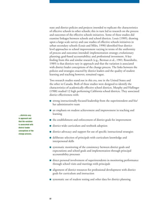 37
state and district policies and projects intended to replicate the characteristics
of effective schools in other schools; this in turn led to research on the process
and outcomes of the effective schools initiatives. Some of these studies did
examine linkages between schools and school districts. Louis (1989), drawing
upon a large-scale survey and case studies of effective schools initiatives in
urban secondary schools (Louis and Miles, 1990) identified four district-
level approaches to school improvement varying in terms of the uniformity
of process and outcomes intended: implementation strategy; evolutionary
planning; goal-based accountability; and professional investment. A key
finding from this and similar research (e.g., Berman et al., 1981; Rosenholtz,
1989) is that districts vary in approach and that the variation is associated
with district leader conceptions of the change process. The links between the
policies and strategies enacted by district leaders and the quality of student
learning and teaching however, remained vague.
Two research studies stand out in this era, one in the United States and
the other in Canada. Both of these studies were designed to identify the
characteristics of academically effective school districts. Murphy and Hallinger
(1988) studied 12 high performing California school districts. They associated
district effectiveness with:
■ strong instructionally-focused leadership from the superintendent and his/
her administrative team
■ an emphasis on student achievement and improvement in teaching and
learning
■ the establishment and enforcement of district goals for improvement
■ district-wide curriculum and textbook adoption
■ district advocacy and support for use of specific instructional strategies
■ deliberate selection of principals with curriculum knowledge and
interpersonal skills
■ systematic monitoring of the consistency between district goals and
expectations and school goals and implementation through principal
accountability processes
■ direct personal involvement of superintendents in monitoring performance
through school visits and meetings with principals
■ alignment of district resources for professional development with district
goals for curriculum and instruction
■ systematic use of student testing and other data for district planning
…districts vary
in approach and
that the variation
is associated with
district leader
conceptions of the
change process.
 