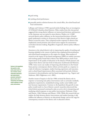 38
■ goal setting
■ tracking school performance
■ generally positive relations between the central office, the school board and
local communities
LaRoque and Coleman (1990) reported similar findings from an investigation
of 10 British Columbia school districts. Other studies from this time period
suggested that strong district influence on instructional decisions and practices
in the classroom was not typical in most districts. Floden et al. (1988)
surveyed district policy influence on the instructional decisions of fourth
grade mathematics teachers in 20 percent of the districts (eight schools per
district) across five states. They compared teacher responses in districts that
emphasized central priorities and control versus support for autonomous
curriculum decision-making. Regardless of approach, district policy influence
was weak.
Attention to the school district’s role in improving the quality of teaching and
learning subsided in the context of policies that emphasized decentralization
and school-based management as the engine for change. Meta-analysis of
research on the impact of site-based management (SBM) on student outcomes
and teaching quality found little evidence that SBM produces much if any
improvement in the quality of education in the absence of both pressure and
support from district and state levels of education (Leithwood and Menziers,
1998). Some recent case studies of improving school districts in the United
States portray contemporary district reform activities partly as a response to
a lack of coherence in program, student learning experiences and outcomes,
and to school-based improvement efforts associated with periods of district
investment in decentralization and site-based management (e.g., Togneri and
Anderson, 2003; Hightower et al., 2002).
Another stream of inquiry in the late 1980s revisited the district role in
response to increasing state policy interventions such as curricular standards,
graduation requirements, standardized testing, teacher career ladders and
new licensure requirements. Contrary to the hypothesis that growth in state
policy would result in a loss of district control, researchers discovered that
school district personnel continued to play an active role in interpreting and
mediating school responses to state policy interventions (Fuhrman, Clune
and Elmore, 1988; Fuhrman and Elmore, 1990). While this research did not
explore the links between district interventions and student learning, it did
reaffirm the influence of districts on educational change, and set the stage for
contemporary research on the district role in education reform.
Contrary to the hypothesis
that growth in state
policy would result in a
loss of district control,
researchers discovered
that school district
personnel continued to
play an active role in
interpreting and mediating
school responses to state
policy interventions.
 