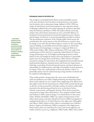 39
Contemporary research on the district role
The emergence of standards-based reforms and accountability systems
at the state and district levels has led to renewed interest in and inquiry
into the district role in educational change. Spillane’s (1996, 1998) case
studies of school district and school responses to state education reforms
in Michigan reaffirmed the active policy-shaping role of districts described
earlier by Fuhrman and Elmore (1990). His analysis offered convincing
evidence that school district personnel can exert a powerful influence on
the kinds of instructional practices favored and supported across a district,
and the degree of coherence in instructional guidance provided to teachers.
The decentralization experience of the Chicago public school system also
contributed to the current interest in the role of districts as a positive force
for change. It was only after the district began to reassert its role in providing
capacity building, accountability and innovation support to schools that
improvements in learning began to emerge on a large scale (Bryk et al.
1998 cited in Fullan, 2001). Elmore and Burney’s (1997) case study of the
transformation of New York City Community School District #2 from an
average performing to one of the highest performing elementary school
districts in the city brought the district role to the forefront as a potentially
positive force for change (Stein and D’Amico, 2002). District #2 leaders
articulated a strategy for improvement that emphasized instructionally-focused
professional development, sustained system-wide focuses for improvement,
leadership, networking of local and external expertise and decentralization of
responsibility for implementation with high accountability for goal attainment
by schools. These cases confirmed that at least some districts “matter” in
powerfully positive ways for student learning in large numbers of schools and
for students of all backgrounds.
These studies provide a foreground to the recent array of individual and
multi-site qualitative case studies of high performing and improving school
districts that explicitly set out to isolate what is happening at the district level
that might account for the reported success. Much of this research has focused
on districts serving communities with large numbers of students traditionally
portrayed as low performing and hard-to-serve on the basis of ethno-
cultural, socioeconomic and linguistic diversity. Much of the research has
concentrated on large urban school districts. Key examples include Cawelti
and Protheroe’s (2001) study of change in six school districts in four states;
Snipes, Dolittle and Herlihy’s (2002) case studies of improvement in four
urban school systems and states; Massell and Goertz’s (2002) investigation of
standards-based reform in 23 school districts across eight states; McLaughlin
and Talbert’s (2002) analysis of three urban or metropolitan area California
districts; Togneri and Anderson’s (2003) investigation of five high poverty
districts (four urban, one rural) from five states; and several single-site case
studies of district success (e.g., Hightower, 2002; Snyder, 2002). These studies
…school district
personnel can exert
a powerful influence
on the kinds of
instructional practices
favored and supported
across a district, and
the degree of coherence
in instructional
guidance provided to
teachers.
 