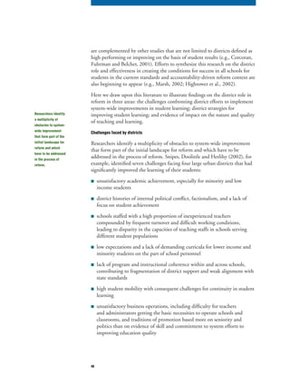40
are complemented by other studies that are not limited to districts defined as
high performing or improving on the basis of student results (e.g., Corcoran,
Fuhrman and Belcher, 2001). Efforts to synthesize this research on the district
role and effectiveness in creating the conditions for success in all schools for
students in the current standards and accountability-driven reform context are
also beginning to appear (e.g., Marsh, 2002; Hightower et al., 2002).
Here we draw upon this literature to illustrate findings on the district role in
reform in three areas: the challenges confronting district efforts to implement
system-wide improvements in student learning; district strategies for
improving student learning; and evidence of impact on the nature and quality
of teaching and learning.
Challenges faced by districts
Researchers identify a multiplicity of obstacles to system-wide improvement
that form part of the initial landscape for reform and which have to be
addressed in the process of reform. Snipes, Doolittle and Herlihy (2002), for
example, identified seven challenges facing four large urban districts that had
significantly improved the learning of their students:
■ unsatisfactory academic achievement, especially for minority and low
income students
■ district histories of internal political conflict, factionalism, and a lack of
focus on student achievement
■ schools staffed with a high proportion of inexperienced teachers
compounded by frequent turnover and difficult working conditions,
leading to disparity in the capacities of teaching staffs in schools serving
different student populations
■ low expectations and a lack of demanding curricula for lower income and
minority students on the part of school personnel
■ lack of program and instructional coherence within and across schools,
contributing to fragmentation of district support and weak alignment with
state standards
■ high student mobility with consequent challenges for continuity in student
learning
■ unsatisfactory business operations, including difficulty for teachers
and administrators getting the basic necessities to operate schools and
classrooms, and traditions of promotion based more on seniority and
politics than on evidence of skill and commitment to system efforts to
improving education quality
Researchers identify
a multiplicity of
obstacles to system-
wide improvement
that form part of the
initial landscape for
reform and which
have to be addressed
in the process of
reform.
 