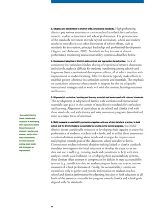 42
3. Adoption and commitment to district-wide performance standards. High performing
districts pay serious attention to state-mandated standards for curriculum
content, student achievement and school performance. The pervasiveness
of the standards movement extends beyond curriculum, school and student
results in some districts to other dimensions of reform efforts, such as
standards for instruction, principal leadership and professional development
(Togneri and Anderson, 2003). Standards are key features of district
performance monitoring and accountability systems as described below.
4. Development/adoption of district-wide curricula and approaches to instruction. Lack of
consistency in curriculum hinders sharing of experiences between classrooms
and schools, makes it difficult for students transferring among schools and
fragments district professional development efforts, all of which interfere with
improvement in student learning. Effective districts typically make efforts to
establish greater coherence in curriculum content and materials. The emphasis
on curriculum coherence often extends to support for the use of specific
instructional strategies said to work well with the content, learning outcomes
and learners.
5. Alignment of curriculum, teaching and learning materials and assessment with relevant standards.
The development or adoption of district-wide curricula and instructional
materials takes place in the context of state/district standards for curriculum
and learning. Alignment of curriculum at the school and district level with
these standards, and with district and state assessment programs (standardized
tests) is a major focus of attention.
6. Multi-measure accountability systems and system-wide use of data to inform practice, to hold
school and the district leaders accountable for results and to monitor progress. Successful
districts invest considerable resources in developing their capacity to assess the
performance of students, teachers and schools, and to utilize these assessments
to inform decision-making about needs and strategies for improvement
and progress towards goals at the classroom, school and district levels.
Commitment to data-informed decision-making linked to district standards
translates into supports for local educators to develop the capacity to use
data and use it well (e.g., training, tools and consultants to help with data
analysis, timely data feedback). In developing their accountability systems,
these districts often attempt to compensate for deficits in state accountability
systems (e.g., insufficient data on student progress from year to year, narrow
measures of school performance). Finally, the accountability systems are
created not only to gather and provide information on student, teacher,
school and district performance for planning, but also to hold educators at all
levels of the system accountable for progress towards district and school goals
aligned with the standards.
Successful districts
invest considerable
resources in developing
their capacity to assess
the performance of
students, teachers and
schools, and to utilize
these assessments
to inform decision-
making about needs
and strategies for
improvement.
 