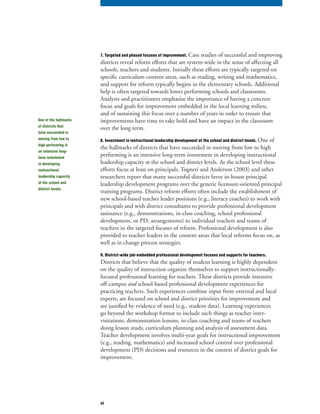 43
7. Targeted and phased focuses of improvement. Case studies of successful and improving
districts reveal reform efforts that are system-wide in the sense of affecting all
schools, teachers and students. Initially these efforts are typically targeted on
specific curriculum content areas, such as reading, writing and mathematics,
and support for reform typically begins in the elementary schools. Additional
help is often targeted towards lower performing schools and classrooms.
Analysts and practitioners emphasize the importance of having a concrete
focus and goals for improvement embedded in the local learning milieu,
and of sustaining this focus over a number of years in order to ensure that
improvements have time to take hold and have an impact in the classroom
over the long term.
8. Investment in instructional leadership development at the school and district levels. One of
the hallmarks of districts that have succeeded in moving from low to high
performing is an intensive long-term investment in developing instructional
leadership capacity at the school and district levels. At the school level these
efforts focus at least on principals. Togneri and Anderson (2003) and other
researchers report that many successful districts favor in-house principal
leadership development programs over the generic licensure-oriented principal
training programs. District reform efforts often include the establishment of
new school-based teacher leader positions (e.g., literacy coaches) to work with
principals and with district consultants to provide professional development
assistance (e.g., demonstrations, in-class coaching, school professional
development, or PD, arrangements) to individual teachers and teams of
teachers in the targeted focuses of reform. Professional development is also
provided to teacher leaders in the content areas that local reforms focus on, as
well as in change process strategies.
9. District-wide job-embedded professional development focuses and supports for teachers.
Districts that believe that the quality of student learning is highly dependent
on the quality of instruction organize themselves to support instructionally-
focused professional learning for teachers. These districts provide intensive
off-campus and school-based professional development experiences forand school-based professional development experiences forand
practicing teachers. Such experiences combine input from external and local
experts, are focused on school and district priorities for improvement and
are justified by evidence of need (e.g., student data). Learning experiences
go beyond the workshop format to include such things as teacher inter-
visitations, demonstration lessons, in-class coaching and teams of teachers
doing lesson study, curriculum planning and analysis of assessment data.
Teacher development involves multi-year goals for instructional improvement
(e.g., reading, mathematics) and increased school control over professional
development (PD) decisions and resources in the context of district goals for
improvement.
One of the hallmarks
of districts that
have succeeded in
moving from low to
high performing is
an intensive long-
term investment
in developing
instructional
leadership capacity
at the school and
district levels.
 