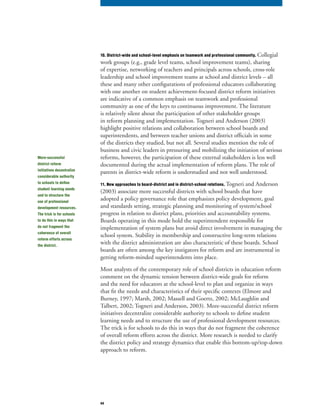 44
10. District-wide and school-level emphasis on teamwork and professional community. Collegial
work groups (e.g., grade level teams, school improvement teams), sharing
of expertise, networking of teachers and principals across schools, cross-role
leadership and school improvement teams at school and district levels – all
these and many other configurations of professional educators collaborating
with one another on student achievement-focused district reform initiatives
are indicative of a common emphasis on teamwork and professional
community as one of the keys to continuous improvement. The literature
is relatively silent about the participation of other stakeholder groups
in reform planning and implementation. Togneri and Anderson (2003)
highlight positive relations and collaboration between school boards and
superintendents, and between teacher unions and district officials in some
of the districts they studied, but not all. Several studies mention the role of
business and civic leaders in pressuring and mobilizing the initiation of serious
reforms, however, the participation of these external stakeholders is less well
documented during the actual implementation of reform plans. The role of
parents in district-wide reform is understudied and not well understood.
11. New approaches to board-district and in district-school relations. Togneri and Anderson
(2003) associate more successful districts with school boards that have
adopted a policy governance role that emphasizes policy development, goal
and standards setting, strategic planning and monitoring of system/school
progress in relation to district plans, priorities and accountability systems.
Boards operating in this mode hold the superintendent responsible for
implementation of system plans but avoid direct involvement in managing the
school system. Stability in membership and constructive long-term relations
with the district administration are also characteristic of these boards. School
boards are often among the key instigators for reform and are instrumental in
getting reform-minded superintendents into place.
Most analysts of the contemporary role of school districts in education reform
comment on the dynamic tension between district-wide goals for reform
and the need for educators at the school-level to plan and organize in ways
that fit the needs and characteristics of their specific contexts (Elmore and
Burney, 1997; Marsh, 2002; Massell and Goertz, 2002; McLaughlin and
Talbert, 2002; Togneri and Anderson, 2003). More-successful district reform
initiatives decentralize considerable authority to schools to define student
learning needs and to structure the use of professional development resources.
The trick is for schools to do this in ways that do not fragment the coherence
of overall reform efforts across the district. More research is needed to clarify
the district policy and strategy dynamics that enable this bottom-up/top-down
approach to reform.
More-successful
district reform
initiatives decentralize
considerable authority
to schools to define
student learning needs
and to structure the
use of professional
development resources.
The trick is for schools
to do this in ways that
do not fragment the
coherence of overall
reform efforts across
the district.
 