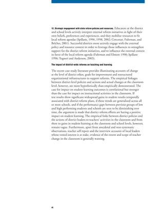 45
12. Strategic engagement with state reform policies and resources. Educators at the district
and school levels actively interpret external reform initiatives in light of their
own beliefs, preferences and experiences, and they mobilize resources to fit
local reform agendas (Spillane, 1996, 1998, 2002; Corcoran, Fuhrman, and
Belcher, 2001). Successful districts more actively engage with the external
policy and resource context in order to leverage those influences to strengthen
support for the district reform initiatives, and to influence the external context
in favor of the local reform agenda (Fuhrman and Elmore 1990; Spillane
1996; Togneri and Anderson, 2003).
The impact of district-wide reforms on teaching and learning
The recent case study literature provides illuminating accounts of change
at the level of district ethos, goals for improvement and restructured
organizational infrastructures to support reforms. The empirical linkages
between district-level policies and actions and actual changes at the classroom
level, however, are more hypothetically than empirically demonstrated. The
case for impact on student learning outcomes is correlational but stronger
than the case for impact on instructional activities in the classroom. If
test results show significant widespread gains in student results temporally
associated with district reform plans, if these trends are generalized across all
or most schools, and if the performance gaps between previous groups of low
and high performing students and schools are seen to be diminishing over
time, the argument is made that district reform efforts are having a positive
impact on student learning. The empirical links between district policies and
the actions of district leaders to teachers’ activities in the classroom and from
there to gains in student learning at the classroom and school levels, however,
remain vague. Furthermore, apart from anecdotal and non-systematic
observations, teacher self report and the interview accounts of local leaders
whose vested interest is at stake, evidence of the extent and scope of teacher
change in the classroom is generally wanting.
 