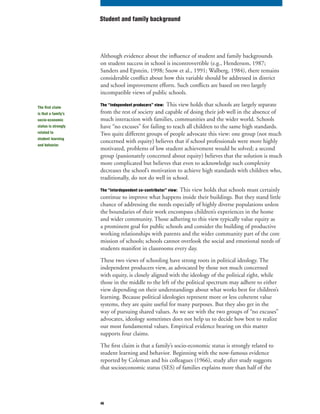 46
Although evidence about the influence of student and family backgrounds
on student success in school is incontrovertible (e.g., Henderson, 1987;
Sanders and Epstein, 1998; Snow et al., 1991; Walberg, 1984), there remains
considerable conflict about how this variable should be addressed in district
and school improvement efforts. Such conflicts are based on two largely
incompatible views of public schools.
The “independent producers” view: This view holds that schools are largely separate
from the rest of society and capable of doing their job well in the absence of
much interaction with families, communities and the wider world. Schools
have “no excuses” for failing to teach all children to the same high standards.
Two quite different groups of people advocate this view: one group (not much
concerned with equity) believes that if school professionals were more highly
motivated, problems of low student achievement would be solved; a second
group (passionately concerned about equity) believes that the solution is much
more complicated but believes that even to acknowledge such complexity
decreases the school’s motivation to achieve high standards with children who,
traditionally, do not do well in school.
The “interdependent co-contributor” view: This view holds that schools must certainly
continue to improve what happens inside their buildings. But they stand little
chance of addressing the needs especially of highly diverse populations unless
the boundaries of their work encompass children’s experiences in the home
and wider community. Those adhering to this view typically value equity as
a prominent goal for public schools and consider the building of productive
working relationships with parents and the wider community part of the core
mission of schools; schools cannot overlook the social and emotional needs of
students manifest in classrooms every day.
These two views of schooling have strong roots in political ideology. The
independent producers view, as advocated by those not much concerned
with equity, is closely aligned with the ideology of the political right, while
those in the middle to the left of the political spectrum may adhere to either
view depending on their understandings about what works best for children’s
learning. Because political ideologies represent more or less coherent value
systems, they are quite useful for many purposes. But they also get in the
way of pursuing shared values. As we see with the two groups of “no excuses”
advocates, ideology sometimes does not help us to decide how best to realize
our most fundamental values. Empirical evidence bearing on this matter
supports four claims.
The first claim is that a family’s socio-economic status is strongly related to
student learning and behavior. Beginning with the now-famous evidence
reported by Coleman and his colleagues (1966), study after study suggests
that socioeconomic status (SES) of families explains more than half of the
Student and family background
The first claim
is that a family’s
socio-economic
status is strongly
related to
student learning
and behavior.
 