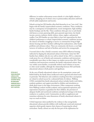47
difference in student achievement across schools; it is also highly related to
violence, dropping out of school, entry to postsecondary education and levels
of both adult employment and income.
Schools serving low SES families often find themselves in an “iron circle” that
begins with the family’s impoverished economic conditions. These conditions
may be a consequence of unemployment, recent immigration, high mobility,
family breakups and the like. These conditions often give rise to such family
risk factors as erratic parenting skills, poor parental supervision, low family
income, poverty, isolation, family violence, abuse, neglect, and parental
conflict. Low SES families are more likely to have low expectations for their
children’s performance at school. Impoverished economic conditions increase
the chances of families struggling to survive in communities living in high-
density housing and their members suffering from malnutrition, other health
problems and substance abuse. These are community risk factors, as are high
turnover of residences and lack of facilities and services for young people.
A second claim is that a family’s economic status (SES) influences learning
indirectly by shaping the educational culture of the home. Some low SES
families have children who do very well at school. In fact, SES is a relatively
crude proxy for a set of family and community conditions and interactions
considerably more direct in their impact on student success than SES. These
conditions and interactions constitute the family’s educational culture; they
vary widely across families, occasionally without much relation to income
or other social variables, although the relationship between SES and family
educational cultures is both positive and significant.
At the core of family educational cultures are the assumptions, norms and
beliefs held by the family about intellectual work in general and school work
in particular. The behaviors and conditions resulting from these assumptions
are related to school success by a substantial body of evidence. Walberg
(1984) concluded that family educational culture includes family work habits,
academic guidance and support provided to children and stimulation to
think about issues in the larger environment. Other components resulting
from Walberg’s analysis include academic and occupational aspirations and
expectations of parents or guardians for their children, the provision of
adequate health and nutritional conditions and physical settings in the home
conducive to academic work. Communities are able to supplement and
sometimes substitute for some dimensions of family educational cultures in
ways we touch on below.
A third important claim justified by the evidence is that strong family
educational cultures provide children with intellectual, social and emotional
capacities which greatly improve their chances of mastering the school
curriculum. Family cultures are only the first part of the explanation for
At the core of
family educational
cultures are the
assumptions, norms
and beliefs held by
the family about
intellectual work in
general and school
work in particular.
 