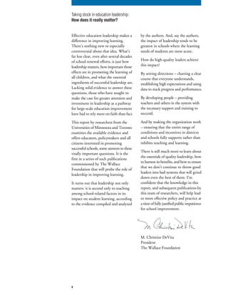Effective education leadership makes a
difference in improving learning.
There’s nothing new or especially
controversial about that idea. What’s
far less clear, even after several decades
of school renewal efforts, is just how
leadership matters, how important those
effects are in promoting the learning of
all children, and what the essential
ingredients of successful leadership are.
Lacking solid evidence to answer these
questions, those who have sought to
make the case for greater attention and
investment in leadership as a pathway
for large-scale education improvement
have had to rely more on faith than fact.
This report by researchers from the
Universities of Minnesota and Toronto
examines the available evidence and
offers educators, policymakers and all
citizens interested in promoting
successful schools, some answers to these
vitally important questions. It is the
first in a series of such publications
commissioned by The Wallace
Foundation that will probe the role of
leadership in improving learning.
It turns out that leadership not only
matters: it is second only to teaching
among school-related factors in its
impact on student learning, according
to the evidence compiled and analyzed
M. Christine DeVita
President
The Wallace Foundation
by the authors. And, say the authors,
the impact of leadership tends to be
greatest in schools where the learning
needs of students are most acute.
How do high-quality leaders achieve
this impact?
By setting directions – charting a clear
course that everyone understands,
establishing high expectations and using
data to track progress and performance.
By developing people – providing
teachers and others in the system with
the necessary support and training to
succeed.
And by making the organization work
– ensuring that the entire range of
conditions and incentives in districts
and schools fully supports rather than
inhibits teaching and learning.
There is still much more to learn about
the essentials of quality leadership, how
to harness its benefits, and how to ensure
that we don’t continue to throw good
leaders into bad systems that will grind
down even the best of them. I’m
confident that the knowledge in this
report, and subsequent publications by
this team of researchers, will help lead
to more effective policy and practice at
a time of fully justified public impatience
for school improvement.
3
Taking stock in education leadership:
How does it really matter?
 