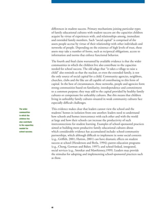 48
differences in student success. Primary mechanisms joining particular types
of family educational cultures with student success are the capacities children
acquire by virtue of experiences with, and relationships among, immediate
and extended family members. Such “social capital” is comprised of the
assets people accrue by virtue of their relationship with other individuals and
networks of people. Depending on the existence of high levels of trust, these
assets may take a number of forms, such as reciprocal obligations, access to
information and norms that enforce functional behavior.
The fourth and final claim warranted by available evidence is that the wider
communities in which the children live also contribute to the capacities
needed for school success. The old adage that “it takes a village to raise a
child” also reminds us that the nuclear, or even the extended family, is not
the only source of social capital for a child. Community agencies, neighbors,
churches, clubs and the like are all capable of contributing to this form of
capital. In the best of circumstances, these networks, people and agencies form
strong communities based on familiarity, interdependence and commitment
to a common purpose; they may add to the capital provided by healthy family
cultures or compensate for unhealthy cultures. But this means that children
living in unhealthy family cultures situated in weak community cultures face
especially difficult challenges.
This evidence makes clear that leaders cannot view the school and the
students’ homes in isolation from one another; leaders need to understand
how schools and homes interconnect with each other and with the world
at large and how their schools can increase the productivity of such
interconnections for student learning. Examples of school-sponsored practices
aimed at building more productive family educational cultures about
which considerable evidence has accumulated include: school-community
partnerships, which although difficult to implement in some social contexts
(e.g., Griffith, 2001; Hatton, 2001) can have dramatic effects on student
success at school (Henderson and Berla, 1994); parent education programs
(e.g., Cheng, Gorman and Balter, 1997); and school-linked, integrated,
social services (e.g., Smrekar and Mawhinney,1999). Leaders may provide
the stimulus for adopting and implementing school-sponsored practices such
as these.
The wider
communities
in which the
children live
also contribute
to the capacities
needed for
school success.
 
