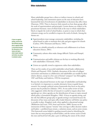 49
Many stakeholder groups have a direct or indirect interest in schools and
school leadership, and commission reports on the state of education have
lamented the lack of involvement of stakeholders in decisions that affect them
(Patterson, 1993). There is, however, little research on how these groups affect
the work of superintendents and principals. Certain themes are evident in the
practitioner literature, most of which look at the ways in which stakeholders
block or impede the work of school leaders, or point to ways in which their
volunteer energy can be corralled to improve the work of schools. Among the
themes are:
■ Superintendents must manage community stakeholders, including the
school board in order to maintain their jobs and gain support for schools
(Carloss, 1999; Thiemann and Ruscoe, 1985).
■ Parents are valuable primarily as volunteers and collaborators in at-home
education (Simon, 2001).
■ Community cultures often make change difficult (Taylor and Hampel,
1996).
■ Communication and public relations are the keys to working effectively
with stakeholders (Townsend, 1993).
■ Unions are typically viewed as opponents rather than stakeholders.
There are few studies of successful stakeholder-school leader collaboration
(Doyle and Pimentel, 1993). Similarly, discussions of the roles of colleges/
universities and business as collaborators and stakeholders are notable by their
relative absence, except in a few cases of formal “compacts” (see McLaughlin,
1987 and Hickey and Andrews, 1993 for exceptions).
Because the educational literature on the topic of stakeholders and leadership
is so limited, it is important to consider alternative lenses to guide future
research. For example, political science frameworks that focus on the policy
process may be productive (Sabatier, 1991). As our earlier review of state
roles suggested, within this line of research it is useful to inquire about how
agendas get set, where agendas are the identification of issues or topics around
which policy is formulated (Kingdon, 1984). A focus on agenda-setting, and
the role that different groups play in agenda-setting is warranted because the
discussion of key issues and topics affect leader behavior well before any policy
is actually in place. Kingdon’s work, when applied to educational settings
(Wahlstrom and Louis, 1993; Stout and Stevens, 2000), focuses on the
intersection of three separate “streams” that converge to affect decision makers
and leaders: a problem/issues stream, a solutions stream, and an actors stream.
This framework seems helpful in guiding research aimed at identifying the
issues that are most pressing to school leaders, and the various actors at both
the state and local level who play a part in defining the nature of the school
Other stakeholders
A focus on agenda-
setting, and the role
that different groups
play in agenda setting
is warranted because
the discussion of key
issues and topics
affect leader behavior
well before any policy
is actually in place.
 