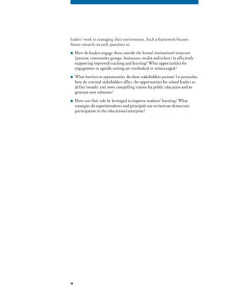 50
leaders’ work in managing their environment. Such a framework focuses
future research on such questions as:
■ How do leaders engage those outside the formal institutional structure
(parents, community groups, businesses, media and others) in effectively
supporting improved teaching and learning? What opportunities for
engagement or agenda-setting are overlooked or mismanaged?
■ What barriers or opportunities do these stakeholders present? In particular,
how do external stakeholders affect the opportunities for school leaders to
define broader and more compelling visions for public education and to
generate new solutions?
■ How can their role be leveraged to improve students’ learning? What
strategies do superintendents and principals use to increase democratic
participation in the educational enterprise?
 