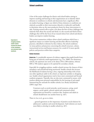 51
A few of the major challenges for district and school leaders aiming to
improve teaching and learning in their organizations are to identify which
elements or conditions in schools and classrooms have a significant effect
on student learning; to figure out which of those elements or conditions are
relatively accessible to their intervention (directly or indirectly) and finally
to determine what are the most productive forms for those interventions to
take. Existing research tells us quite a bit about the first of these challenges but
relatively little about the second and third; it is the second and third of these
challenges that will be the focus of our research about how school and district
leaders can improve student learning.
This section summarizes evidence about school conditions which have a
significant impact on student learning and describes effective leadership
practices, identified or inferred, by that evidence. By school conditions
we mean policies and practices concerning the school’s structure, culture,
instructional services and human resources, for a total of 14 more specific
policies and practices within these categories.
School structures
School size. A considerable amount of evidence suggests that pupils benefit from
being part of relatively small organizations (e.g., Lee, 2000). For elementary
schools, the optimum size seems to be about 250 to 300 students, whereas
600 to 700 students appears to be optimal for secondary schools.
Especially for struggling students, smaller schools increase the chances of their
attendance and schoolwork being monitored. Smaller schools also increase
the likelihood of students having a close, ongoing relationship with at least
one other significant adult in the school, an important antidote to dropping
out. Smaller school organizations tend to have more constrained and focused
academic programs. Typically, they are also more communal in nature, with
teachers taking more personal responsibility for the learning of each pupil.
Summarizing the rationale for smaller schools, Lee, Ready and Johnson
(2001) argue that:
Constructs such as social networks, social resources, caring, social
support, social capital, cultural capital and communal school
organization are bound by a common idea. Students and adults in
schools should know one another better (p. 367).
There is, Lee et al., go on to claim,
…general agreement on the importance of positive social relations for
adolescents’ academic and social development. Such relations are much
more likely to develop in smaller schools (p. 367).
School conditions
Especially for
struggling students,
smaller schools
increase the chances
of their attendance
and schoolwork being
monitored.
 