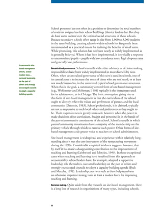 52
School personnel are not often in a position to determine the total numbers
of students assigned to their school buildings (district leaders do). But they
do have some control over the internal social structures of those schools.
Because secondary schools often range in size from 1,000 to 3,000 students
in the same building, creating schools-within-schools has frequently been
recommended as a practical means for realizing the benefits of small units.
While promising, this solution has not been nearly as widely implemented as
is generally believed. Where it has been implemented, it is typically a response
to uncommitted pupils – pupils with low attendance rates, high dropout rates
and generally low performance.
Decentralized governance. School councils with either advisory or decision making
responsibilities have been widely implemented in most districts by now.
Often, when decentralized governance of this sort is used in schools, one of
its central aims is to increase the voice of those who are not heard, or at least
not much listened to, in the context of typical school governance structures.
When this is the goal, a community control form of site-based management
(e.g., Wohlstetter and Mohrman, 1993) typically is the instrument used
for its achievement, as in Chicago. The basic assumption giving rise to
this form of site-based management is that the curriculum of the school
ought to directly reflect the values and preferences of parents and the local
community (Ornstein, 1983). School professionals, it is claimed, typically
are not as responsive to such local values and preferences as they ought to
be. Their responsiveness is greatly increased, however, when the power to
make decisions about curriculum, budget and personnel is in the hands of
the parent/community constituents of the school. School councils in which
parent/community constituents have a majority of the membership are the
primary vehicle through which to exercise such power. Other forms of site-
based management cede greater voice to teachers or school administrators.
Site-based management is widespread, and experience with it relatively long-
standing since it was the core instrument of the restructuring movement
during the 1990s. Considerable empirical evidence suggests, however, that
by itself it has made a disappointing contribution to the improvement of
teaching and learning (Leithwood and Menzies, 1999). In those exceptional
cases where teaching and learning have benefited from this approach to
accountability, school leaders have, for example, adopted a supportive
leadership role themselves, nurtured leadership on the part of others and
strongly encouraged councils to adopt a capacity-building agenda (Beck
and Murphy, 1998). Leadership practices such as these help transform
an otherwise impotent strategy into at least a modest force for improving
teaching and learning.
Decision making. Quite aside from the research on site-based management, there
is a long line of research in organizations of many types, including schools,
In successful site-
based management
efforts, school
leaders have…
nurtured leadership
on the part of
others and strongly
encouraged councils
to adopt a capacity-
building agenda.
 