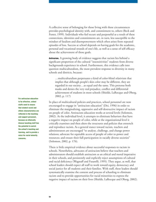 54
A collective sense of belonging for those living with these circumstances
provides psychological identity with, and commitment to, others (Beck and
Foster, 1999). Individuals who feel secure and purposeful as a result of these
connections, identities and commitments are, in turn, less susceptible to the
mindset of fatalism and disempowerment which often arises from repeated
episodes of loss. Success at school depends on having goals for the academic,
personal and vocational strands of one’s life, as well as a sense of self-efficacy
about the achievement of those goals.
Antiracism. A growing body of evidence suggests that racism lies behind a
significant proportion of the cultural “insensitivities” students from diverse
backgrounds experience in school. Furthermore, this evidence calls into
question multiculturalism, the most prevalent response to diversity in many
schools and districts, because:
…multiculturalism perpetuates a kind of color-blind relativism that
implies that although people’s skin color may be different, they are
regarded in our society…as equal and the same. This pretense both
masks and denies the very real prejudice, conflict and differential
achievement of students in most schools (Shields, LaRocque and Oberg,
2002, p. 117)
In place of multicultural policies and practices, school personnel are now
encouraged to engage in “antiracism education” (Dei, 1996) in order to
eliminate the marginalizing, oppressive and self-destructive impact of racism
on people of color. Antiracism education works at several levels (Solomon,
2002). At the individual level, it attempts to eliminate behaviors that have
a negative impact on people of color, while at the organizational level it
critically examines and then alters the structures and policies that entrench
and reproduce racism. As a general stance toward racism, teachers and
administrators are encouraged “to analyze, challenge, and change power
relations; advocate for equitable access of people of color to power and
resources; and ensure their full participation in racially diverse societies”
(Solomon, 2002, p. 176).
There is little empirical evidence about successful responses to racism in
schools. Nonetheless, advocates of antiracism believe that teachers and
administrators should establish antiracism as an ethical and moral imperative
in their schools, and persistently and explicitly reject assumptions of cultural
and racial deficiency (Wagstaff and Fusarelli, 1995). They argue, as well, that
school leaders should expect all staff to work toward equity, democracy and
social justice for all students and their families. With staff, these leaders should
systematically examine the content and process of schooling to eliminate
racism and to provide opportunities for racial minorities to express the
negative impact of racism on their lives (Shields, LaRocque and Oberg, 2002).
For antiracism education
to be effective, school
staffs need to ensure
that student racial and
ethnic characteristics are
reflected in the teaching
and support personnel,
because an ethnically
diverse teaching staff has
the potential to enrich
the school’s teaching and
learning, and to provide a
voice for racial minority
concerns.
 