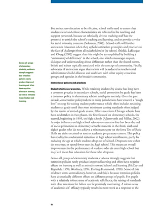 55
For antiracism education to be effective, school staffs need to ensure that
student racial and ethnic characteristics are reflected in the teaching and
support personnel, because an ethnically diverse teaching staff has the
potential to enrich the school’s teaching and learning, and to provide a voice
for racial minority concerns (Solomon, 2002). School staffs will further
antiracism education when they uphold antiracism principles and practices in
the face of challenges from all stakeholders in the school. Shields, LaRocque
and Oberg (2002) suggest that this might be accomplished by building a
“community of difference” in the school, one which encourages respect,
dialogue and understanding about differences rather than the shared norms,
beliefs and values typically associated with the concept of community. Finally,
advocates of antiracism argue that racism will be reduced as teachers and
administrators build alliances and coalitions with other equity-conscious
groups and agencies in the broader community.
Instructional policies and practices
Student retention and promotion. While retaining students by course has long been
a common practice in secondary schools, social promotion by grade has been
a common policy in elementary schools until quite recently. Over the past
decade, conservative policymakers in many jurisdictions have enacted a “tough
love” strategy for raising student performance which often includes retaining
students at grade until they meet minimum passing standards often judged
by the results of end-of-grade exams. Efforts to reform Chicago schools have
been undertaken in two phases, the first focused on elementary schools, the
second, beginning in 1995, on high schools (Allensworth and Miller, 2002).
A major influence on high school reform outcomes to date has been the end
of social promotion in elementary schools: students in the third, sixth and
eighth grades who do not achieve a minimum score on the Iowa Test of Basic
Skills are either retained or sent to academic preparatory centers. This policy
has resulted in a substantial reduction in high school enrollments, partly by
reducing the age at which students drop out of school. Dropouts now either
do not enter, or spend fewer years in, high school. This means an overall
improvement in the performance of students who do enter high school but
may well mean less education for those who drop out.
Across all groups of elementary students, evidence strongly suggests that
retention policies rarely produce improved learning and often have negative
effects on learning as well as attitudes toward school and learning (McCoy and
Reynolds, 1999; Westbury, 1994; Darling-Hammond, 1998). Some of this
evidence seems contradictory, however, and this is because retention policies
have dramatically different effects on different groups of pupils. For pupils
with a relatively robust sense of academic selfefficacy, the raising of standards
with clear sanctions for failure can be positively motivating. A robust sense
of academic self- efficacy typically results in more work as a response to the
Across all groups
of elementary
students, evidence
strongly suggests
that retention
policies rarely
produce improved
learning and often
have negative
effects on learning
as well as attitudes
toward school and
learning.
 