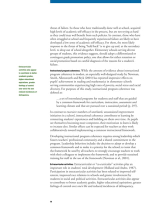 56
threat of failure. So those who have traditionally done well at school, acquired
high levels of academic self-efficacy in the process, but are not trying as hard
as they could may well benefit from such policies. In contrast, those who have
often struggled at school and frequently experienced failure are likely to have
developed a low sense of academic self-efficacy. For them, the most likely
response to the threat of being “held back” is to give up and, at the secondary
level, to drop out of school altogether. Elementary schools serving diverse
groups of students, this evidence suggests, should adopt a differentiated or
contingent grade promotion policy, one that allows for either retention or
social promotion based on careful diagnosis of the reasons for a student’s
failure.
Instructional program coherence. While the amount of evidence about instructional
program coherence is modest, an especially well-designed study by Newman,
Smith, Allensworth and Bryk (2001) has reported impressive effects on
pupils’ achievement in reading and mathematics in elementary schools
serving communities experiencing high rates of poverty, social stress and racial
diversity. For purposes of this study, instructional program coherence was
defined as:
…a set of interrelated programs for students and staff that are guided
by a common framework for curriculum, instruction, assessment and
learning climate and that are pursued over a sustained period (p. 297).
In contrast to excessive numbers of unrelated, unsustained improvement
initiatives in a school, instructional coherence contributes to learning by
connecting students’ experiences and building on them over time. As pupils
see themselves becoming more competent, their motivation to learn is likely
to increase also. Similar effects can be expected for teachers as they work
collaboratively toward implementing a common instructional framework.
Developing instructional program coherence requires strong leadership which
fosters teachers’ professional community and a shared commitment to the
program. Leadership behaviors include: the decision to adopt or develop a
common framework and to make it a priority for the school; to insist that
the framework be used by all teachers; to strongly encourage teachers to work
with their colleagues to implement the framework; and to provide sustained
training for staff in the use of the framework (Newman et al., 2001).
Extracurricular activities. Extracurricular or “co-curricular” activities play an
important role in students’ total development (Holland and Andre, 1987).
Participation in extracurricular activities has been related to improved self-
esteem, improved race relations in schools and greater involvement by
students in social and political activities. Extracurricular activities also appear
to contribute to better academic grades, higher educational aspirations, greater
feelings of control over one’s life and reduced incidences of delinquency.
Extracurricular
activities also appear
to contribute to better
academic grades,
higher educational
aspirations, greater
feelings of control
over one’s life and
reduced incidences of
delinquency.
 