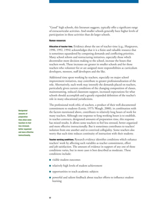 57
“Good” high schools, this literature suggests, typically offer a significant range
of extracurricular activities. And smaller schools generally have higher levels of
participation in these activities than do larger schools.
Human resources
Allocation of teacher time. Evidence about the use of teacher time (e.g., Hargreaves,
1990, 1992, 1994) acknowledges that it is a finite and valuable resource that
is sometimes squandered by competing demands and conflicting priorities.
Many school reform and restructuring initiatives, especially those which
decentralize more decision making to the school, increase the hours that
teachers work. These increases are greater in smaller schools and for those
teachers who volunteer for or are assigned more responsibilities as curriculum
developers, mentors, staff developers and the like.
Additional time spent working by teachers, especially on major school
improvement initiatives, may contribute to greater professionalization of the
role. Alternatively, such work may intensify the demands placed on teachers,
particularly given current conditions of the changing composition of classes,
mainstreaming, reduced classroom support, increased expectations for what
schools should accomplish and a greatly expanded definition of the teacher’s
role in many educational jurisdictions.
The professional work ethic of teachers, a product of their well-documented
commitment to students (Lortie, 1975; Waugh, 2000), in combination with
the factors mentioned above, contributes to relatively long hours of work for
many teachers. Although one response to long working hours is to establish,
in teacher contracts, designated amounts of preparation time, this response
has mixed results. It allows some teachers to feel less stressed, better organized
and more effective instructionally. But it sometimes contributes to teachers’
isolation from one another and to contrived collegiality. Some teachers also
worry that such time reduces continuity of instruction with their students.
Teacher working conditions. Research evidence identifies conditions which enhance
teachers’ work by affecting such variables as teacher commitment, effort
and job satisfaction. The amount of evidence in support of any one of these
conditions varies, but in most cases is best described as moderate. These
conditions include:
■ visible student outcomes
■ relatively high levels of student achievement
■ opportunities to teach academic subjects
■ powerful and salient feedback about teacher efforts to influence student
learning
Designated
amounts of
preparation
time allow some
teachers to feel
less stressed,
better organized
and more effective
instructionally.
 
