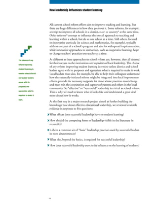 The chance of any
reform improving
student learning is
remote unless district
and school leaders
agree with its
purposes and
appreciate what is
required to make it
work.
All current school reform efforts aim to improve teaching and learning. But
there are huge differences in how they go about it. Some reforms, for example,
attempt to improve all schools in a district, statei
or countryii
at the same time.
Other reformsiii
attempt to influence the overall approach to teaching and
learning within a school, but do so one school at a time. Still others, focused
on innovative curricula (in science and mathematics, for example), typically
address one part of a school’s program and aim for widespread implementation,
while innovative approaches to instruction, such as cooperative learning, hope
to change teachers’ practices one teacher at a time.
As different as these approaches to school reform are, however, they all depend
for their success on the motivations and capacities of local leadership. The chance
of any reform improving student learning is remote unless district and school
leaders agree with its purposes and appreciate what is required to make it work.
Local leaders must also, for example, be able to help their colleagues understand
how the externally-initiated reform might be integrated into local improvement
efforts, provide the necessary supports for those whose practices must change
and must win the cooperation and support of parents and others in the local
community. So “effective” or “successful” leadership is critical to school reform.
This is why we need to know what it looks like and understand a great deal
more about how it works.
As the first step in a major research project aimed at further building the
knowledge base about effective educational leadership, we reviewed available
evidence in response to five questions:
What effects does successful leadership have on student learning?
How should the competing forms of leadership visible in the literature be
reconciled?
Is there a common set of “basic” leadership practices used by successful leaders
in most circumstances?
What else, beyond the basics, is required for successful leadership?
How does successful leadership exercise its influence on the learning of students?
How leadership influences student learning
4
 
