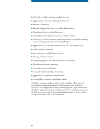 58
■ low levels of student disruptions and misbehavior
■ opportunities for teacher leadership in the school
■ visibility of new roles
■ high levels of perceived support by school administrators
■ broader participation in school decisions
■ clear links between change initiatives and student welfare
■ avoidance of excessive emphases on evaluation and accountability, especially
with simplistic performance assessment techniques
■ opportunities to be rewarded with more pay and career opportunities
■ teacher incentive structures
■ peer assistance, especially for new teachers
■ teaming with other teachers
■ adequate equipment and other resources in the classroom
■ high levels of classroom autonomy
■ increased program coordination
■ increased teacher leadership opportunities
■ opportunities for professional development
■ relatively high maximum end-of-career salaries
Variability, complexity and uncertainty in the workplace reduce teachers’
commitment, effort and satisfaction. Conditions associated with these
qualities of the workplace include the number of periods taught, the number
of different preparations required, the proportion of a teacher’s classes that he/
she feels competent to teach, the total number of students in classes and the
average achievement levels of students in class.
 