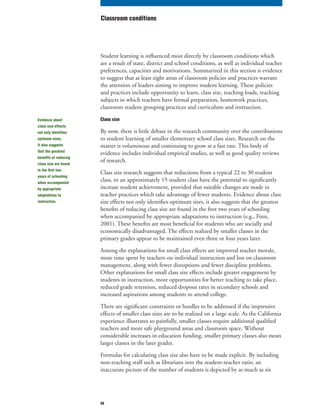 59
Student learning is influenced most directly by classroom conditions which
are a result of state, district and school conditions, as well as individual teacher
preferences, capacities and motivations. Summarized in this section is evidence
to suggest that at least eight areas of classroom policies and practices warrant
the attention of leaders aiming to improve student learning. These policies
and practices include opportunity to learn, class size, teaching loads, teaching
subjects in which teachers have formal preparation, homework practices,
classroom student grouping practices and curriculum and instruction.
Class size
By now, there is little debate in the research community over the contributions
to student learning of smaller elementary school class sizes. Research on the
matter is voluminous and continuing to grow at a fast rate. This body of
evidence includes individual empirical studies, as well as good quality reviews
of research.
Class size research suggests that reductions from a typical 22 to 30 student
class, to an approximately 15 student class have the potential to significantly
increase student achievement, provided that suitable changes are made in
teacher practices which take advantage of fewer students. Evidence about class
size effects not only identifies optimum sizes, it also suggests that the greatest
benefits of reducing class size are found in the first two years of schooling
when accompanied by appropriate adaptations to instruction (e.g., Finn,
2001). These benefits are most beneficial for students who are socially and
economically disadvantaged. The effects realized by smaller classes in the
primary grades appear to be maintained even three or four years later.
Among the explanations for small class effects are improved teacher morale,
more time spent by teachers on individual instruction and less on classroom
management, along with fewer disruptions and fewer discipline problems.
Other explanations for small class size effects include greater engagement by
students in instruction, more opportunities for better teaching to take place,
reduced grade retention, reduced dropout rates in secondary schools and
increased aspirations among students to attend college.
There are significant constraints or hurdles to be addressed if the impressive
effects of smaller class sizes are to be realized on a large scale. As the California
experience illustrates so painfully, smaller classes require additional qualified
teachers and more safe playground areas and classroom space. Without
considerable increases in education funding, smaller primary classes also mean
larger classes in the later grades.
Formulas for calculating class size also have to be made explicit. By including
non-teaching staff such as librarians into the student-teacher ratio, an
inaccurate picture of the number of students is depicted by as much as six
Classroom conditions
Evidence about
class size effects
not only identifies
optimum sizes,
it also suggests
that the greatest
benefits of reducing
class size are found
in the first two
years of schooling
when accompanied
by appropriate
adaptations to
instruction.
 