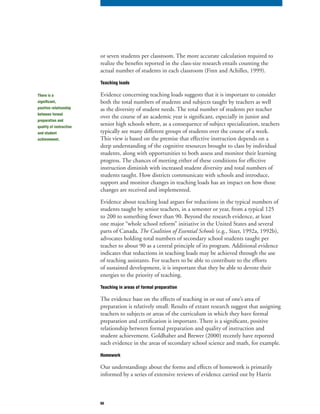 60
or seven students per classroom. The more accurate calculation required to
realize the benefits reported in the class-size research entails counting the
actual number of students in each classroom (Finn and Achilles, 1999).
Teaching loads
Evidence concerning teaching loads suggests that it is important to consider
both the total numbers of students and subjects taught by teachers as well
as the diversity of student needs. The total number of students per teacher
over the course of an academic year is significant, especially in junior and
senior high schools where, as a consequence of subject specialization, teachers
typically see many different groups of students over the course of a week.
This view is based on the premise that effective instruction depends on a
deep understanding of the cognitive resources brought to class by individual
students, along with opportunities to both assess and monitor their learning
progress. The chances of meeting either of these conditions for effective
instruction diminish with increased student diversity and total numbers of
students taught. How districts communicate with schools and introduce,
support and monitor changes in teaching loads has an impact on how those
changes are received and implemented.
Evidence about teaching load argues for reductions in the typical numbers of
students taught by senior teachers, in a semester or year, from a typical 125
to 200 to something fewer than 90. Beyond the research evidence, at least
one major “whole school reform” initiative in the United States and several
parts of Canada, The Coalition of Essential Schoolsparts of Canada, The Coalition of Essential Schoolsparts of Canada (e.g., Sizer, 1992a, 1992b),, The Coalition of Essential Schools (e.g., Sizer, 1992a, 1992b),, The Coalition of Essential Schools
advocates holding total numbers of secondary school students taught per
teacher to about 90 as a central principle of its program. Additional evidence
indicates that reductions in teaching loads may be achieved through the use
of teaching assistants. For teachers to be able to contribute to the efforts
of sustained development, it is important that they be able to devote their
energies to the priority of teaching.
Teaching in areas of formal preparation
The evidence base on the effects of teaching in or out of one’s area of
preparation is relatively small. Results of extant research suggest that assigning
teachers to subjects or areas of the curriculum in which they have formal
preparation and certification is important. There is a significant, positive
relationship between formal preparation and quality of instruction and
student achievement. Goldhaber and Brewer (2000) recently have reported
such evidence in the areas of secondary school science and math, for example.
Homework
Our understandings about the forms and effects of homework is primarily
informed by a series of extensive reviews of evidence carried out by Harris
There is a
significant,
positive relationship
between formal
preparation and
quality of instruction
and student
achievement.
 