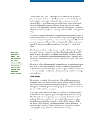 61
Cooper (1989, 2000, 2001). The corpus of individual studies included in
these reviews runs in excess of 120. Harris’ reviews indicate that homework
has both positive and negative effects. On the positive side, homework
may contribute to immediate achievement in learning, long-term academic
outcomes, independent problem-solving as well as less directly academic
capacities such as greater self direction and greater self discipline. Parents also
may become more involved in the schooling of their children, another positive
effect.
Evidence concerning homework also suggests possible negative effects such as
students’ loss of interest in academic material, fatigue, lack of opportunity for
leisure and community activities, as well as pressure from parents. Homework
sometimes exacerbates differences between high and low achievers. Evidence
about both the positive and negative effects of homework by now is quite
robust.
These homework effects vary by the age and grade level of students. Positive
homework effects are greatest for secondary school students but diminish by
about 50 percent for students in grades seven and eight. Homework appears
not to foster additional learning among elementary students, although small
amounts are sometimes advocated for their contribution to good work habits
and the like.
The positive effects of homework for junior and senior secondary students are
most likely to occur when homework material is not too complex or novel.
Furthermore, homework effects peak for junior high school students after one
to two hours a night. Secondary school students can expect effects over longer
periods of time.
Student grouping
The grouping of students for instruction is influenced by decisions made
at both the school and classroom levels, and decisions at both levels often
require intervention by those assuming leadership roles. This is because both
heterogeneous and homogeneous ability-grouping practices are advocated for
the accomplishment of the same goals.
At any point over at least the last 50 years, a synthesis of available empirical
evidence would have suggested, quite unambiguously, that students having
difficulty at school, especially those disadvantaged by their socioeconomic
backgrounds, learn more when they are working in heterogeneous rather
than in homogeneous ability groups (e.g., Oakes, 1985; Yonezawa, Wells,
and Serna, 2002). Relatively high expectations for learning, a faster pace of
instruction, peer models of effective learning and curricula that are more
challenging are among the reasons offered for this advantage.
Relatively high
expectations for
learning, a faster
pace of instruction,
peer models of
effective learning
and curricula that are
more challenging are
among the reasons
offered for helping
disadvantaged
students learn more.
 