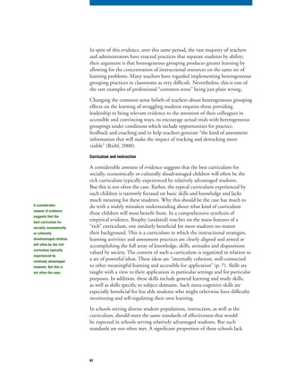 62
In spite of this evidence, over this same period, the vast majority of teachers
and administrators have enacted practices that separate students by ability;
their argument is that homogeneous grouping produces greater learning by
allowing for the concentration of instructional resources on the same set of
learning problems. Many teachers have regarded implementing heterogeneous
grouping practices in classrooms as very difficult. Nevertheless, this is one of
the rare examples of professional “common sense” being just plain wrong.
Changing the common sense beliefs of teachers about heterogeneous grouping
effects on the learning of struggling students requires those providing
leadership to bring relevant evidence to the attention of their colleagues in
accessible and convincing ways, to encourage actual trials with heterogeneous
groupings under conditions which include opportunities for practice,
feedback and coaching and to help teachers generate “the kind of assessment
information that will make the impact of tracking and detracking more
visible” (Riehl, 2000).
Curriculum and instruction
A considerable amount of evidence suggests that the best curriculum for
socially, economically or culturally disadvantaged children will often be the
rich curriculum typically experienced by relatively advantaged students.
But this is not often the case. Rather, the typical curriculum experienced by
such children is narrowly focused on basic skills and knowledge and lacks
much meaning for these students. Why this should be the case has much to
do with a widely mistaken understanding about what kind of curriculum
these children will most benefit from. In a comprehensive synthesis of
empirical evidence, Brophy (undated) touches on the main features of a
“rich” curriculum, one similarly beneficial for most students no matter
their background. This is a curriculum in which the instructional strategies,
learning activities and assessment practices are clearly aligned and aimed at
accomplishing the full array of knowledge, skills, attitudes and dispositions
valued by society. The content of such a curriculum is organized in relation to
a set of powerful ideas. These ideas are “internally coherent, well-connected
to other meaningful learning and accessible for application” (p. 7). Skills are
taught with a view to their application in particular settings and for particular
purposes. In addition, these skills include general learning and study skills,
as well as skills specific to subject domains. Such meta-cognitive skills are
especially beneficial for less able students who might otherwise have difficulty
monitoring and self-regulating their own learning.
In schools serving diverse student populations, instruction, as well as the
curriculum, should meet the same standards of effectiveness that would
be expected in schools serving relatively advantaged students. But such
standards are not often met. A significant proportion of these schools lack
A considerable
amount of evidence
suggests that the
best curriculum for
socially, economically
or culturally
disadvantaged children
will often be the rich
curriculum typically
experienced by
relatively advantaged
students. But this is
not often the case.
 
