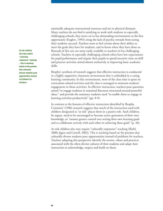 63
minimally adequate instructional resources and are in physical disrepair.
Many teachers do not find it satisfying to work with students in especially
challenging schools; they move on to less demanding environments at the first
opportunity (Englert, 1993) citing the lack of psychic rewards from seeing
their students succeed. Teachers want to feel certain about their ability to
meet the goals they have for students, and to know when they have done so.
Rewards of this sort are more easily available to teachers in less challenging
schools. Teachers in especially challenging schools often have low expectations
for pupil performance and require their pupils to spend excessive time on drill
and practice activities aimed almost exclusively at improving basic academic
skills.
Brophy’s synthesis of research suggests that effective instruction is conducted
in a highly supportive classroom environment that is embedded in a caring
learning community. In this environment, most of the class time is spent on
curriculum-related activities and the class is managed to maintain students’
engagement in those activities. In effective instruction, teachers pose questions
aimed “to engage students in sustained discourse structured around powerful
ideas,” and provide the assistance students need “to enable them to engage in
learning activities productively” (pp. 8-9).
In contrast to the features of effective instruction identified by Brophy,
Cummins’ (1986) research suggests that much of the instruction used with
children designated as “at risk” places them in a passive role. Such children,
he argues, need to be encouraged to become active generators of their own
knowledge, to “assume greater control over setting their own learning goals
and to collaborate actively with each other in achieving these goals” (p. 28).
At-risk children also may require “culturally responsive” teaching (Riehl,
2000; Jagers and Carroll, 2002). This is teaching based on the premise that
culturally diverse students pose opportunities instead of problems for teachers.
Teachers adopting this perspective identify the norms, values and practices
associated with the often diverse cultures of their students and adapt their
instruction to acknowledge, respect and build on them.
At-risk children
also may require
“culturally
responsive” teaching
– this is teaching
based on the premise
that culturally
diverse students pose
opportunities instead
of problems for
teachers.
 