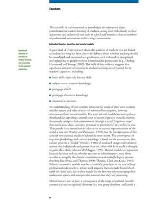 64
This variable in our framework acknowledges the substantial direct
contribution to student learning of teachers, acting both individually in their
classrooms and collectively not only as school staff members, but as members
of professional associations and learning communities.
Individual teacher qualities and mental models
A good deal of recent research about the qualities of teachers that are linked
to student learning has been driven by debates about whether teaching should
be considered and promoted as a profession, or if it should be deregulated
and opened up to people without formal teacher preparation (e.g., Darling-
Hammond and Youngs, 2002). The bulk of this evidence suggests that
significant amounts of variation in student learning are accounted for by
teachers’ capacities, including:
■ basic skills, especially literacy skills
■ subject matter content knowledge
■ pedagogical skill
■ pedagogical content knowledge
■ classroom experience
An understanding of how teachers interpret the needs of their own students
and the nature and value of external reform efforts requires, however,
attention to their mental models. The term mental models has emerged as a
shorthand for capturing a central tenet of recent cognitive research, namely,
that people interpret their environment through a set of “cognitive maps”
that summarize ideas, concepts, processes or phenomena” in a coherent way.
That people have mental models that serve as internal representations of the
world is not new (Carley and Palmquist, 1992), but the incorporation of this
concept into cultural studies of schools is more recent. The convergence of
cognitive psychology and cultural sociology is based on the assumption that
culture presents a “toolkit” (Swidler, 1986) of mediated images and validated
actions that individuals and groups draw on, often with little explicit thought,
to guide their daily behavior (DiMaggio, 1997). Mental models are important
because decision makers, whether teachers or administrators, need them
in order to simplify the chaotic environments and multiple logical options
that they face (Porac and Thomas, 1990; Thomas, Clark and Gioia, 1993).
Reliance on mental models may be particularly prevalent in the case of busy
professionals like teachers, whose work requires them to make hundreds of
rapid decisions each day as they search for the best way of encouraging their
students to absorb and interpret the material that they are presenting.
Mental models are, in part, a consequence of the range of cultural (socially
constructed and recognized) elements that any group develops, and partly a
Teachers
Significant
amounts of
variation in
student learning
are accounted
for by teachers’
capacities.
 