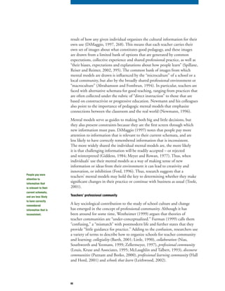 65
result of how any given individual organizes the cultural information for their
own use (DiMaggio, 1997, 268). This means that each teacher carries their
own set of images about what constitutes good pedagogy, and these images
are drawn from a limited bank of options that are generated by common
expectations, collective experience and shared professional practice, as well as
“their biases, expectations and explanations about how people learn” (Spillane,
Reiser and Reimer, 2002, 395). The common bank of images from which
mental models are drawn is influenced by the “microculture” of a school or a
local community, but also by the broadly shared professional environment or
“macroculture” (Abrahamson and Fombrun, 1994). In particular, teachers are
faced with alternative schemata for good teaching, ranging from practices that
are often collected under the rubric of “direct instruction” to those that are
based on constructivist or progressive education. Newmann and his colleagues
also point to the importance of pedagogic mental models that emphasize
connections between the classroom and the real world (Newmann, 1996).
Mental models serve as guides to making both big and little decisions, but
they also present constraints because they are the first screen through which
new information must pass. DiMaggio (1997) notes that people pay more
attention to information that is relevant to their current schemata, and are
less likely to have correctly remembered information that is inconsistent.
The more widely shared the individual mental models are, the more likely
it is that challenging information will be readily accepted – or rejected
and reinterpreted (Giddens, 1984; Meyer and Rowan, 1977). Thus, when
individuals’ use their mental models as a way of making sense of new
information or ideas from their environment it can lead to creativity and
innovation, or inhibition (Ford, 1996). Thus, research suggests that a
teachers’ mental models may hold the key to determining whether they make
significant changes in their practice or continue with business as usual (Toole,
2001).
Teachers’ professional community
A key sociological contribution to the study of school culture and change
has emerged in the concept of professional community. Although it has
been around for some time, Westheimer (1999) argues that theories of
teacher communities are “under-conceptualized.” Furman (1999) calls them
“confusing,” a “mismatch” with postmodern life and further states that they
provide “little guidance for practice.” Adding to the confusion, researchers use
a variety of terms to describe how to organize schools for teacher community
and learning: collegiality (Barth, 2001; Little, 1990),collegiality (Barth, 2001; Little, 1990),collegiality collaboration (Nias,
Southworth and Yeomans, 1999; Zellermeyer, 1997), professional community
(Louis, Kruse and Associates, 1995; McLaughlin and Talbert, 1993), discourse
communities (Putnam and Borko, 2000),communities (Putnam and Borko, 2000),communities professional learning community (Hallprofessional learning community (Hallprofessional learning community
and Hord, 2001) and schools that learn (Leithwood, 2002).
People pay more
attention to
information that
is relevant to their
current schemata,
and are less likely
to have correctly
remembered
information that is
inconsistent.
 