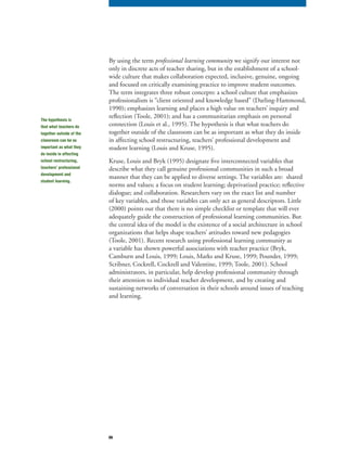 66
By using the term professional learning community we signify our interest notprofessional learning community we signify our interest notprofessional learning community
only in discrete acts of teacher sharing, but in the establishment of a school-
wide culture that makes collaboration expected, inclusive, genuine, ongoing
and focused on critically examining practice to improve student outcomes.
The term integrates three robust concepts: a school culture that emphasizes
professionalism is “client oriented and knowledge based” (Darling-Hammond,
1990); emphasizes learning and places a high value on teachers’ inquiry and
reflection (Toole, 2001); and has a communitarian emphasis on personal
connection (Louis et al., 1995). The hypothesis is that what teachers do
together outside of the classroom can be as important as what they do inside
in affecting school restructuring, teachers’ professional development and
student learning (Louis and Kruse, 1995).
Kruse, Louis and Bryk (1995) designate five interconnected variables that
describe what they call genuine professional communities in such a broad
manner that they can be applied to diverse settings. The variables are: shared
norms and values; a focus on student learning; deprivatized practice; reflective
dialogue; and collaboration. Researchers vary on the exact list and number
of key variables, and those variables can only act as general descriptors. Little
(2000) points out that there is no simple checklist or template that will ever
adequately guide the construction of professional learning communities. But
the central idea of the model is the existence of a social architecture in school
organizations that helps shape teachers’ attitudes toward new pedagogies
(Toole, 2001). Recent research using professional learning community as
a variable has shown powerful associations with teacher practice (Bryk,
Camburn and Louis, 1999; Louis, Marks and Kruse, 1999; Pounder, 1999;
Scribner, Cockrell, Cockrell and Valentine, 1999; Toole, 2001). School
administrators, in particular, help develop professional community through
their attention to individual teacher development, and by creating and
sustaining networks of conversation in their schools around issues of teaching
and learning.
The hypothesis is
that what teachers do
together outside of the
classroom can be as
important as what they
do inside in affecting
school restructuring,
teachers’ professional
development and
student learning.
 