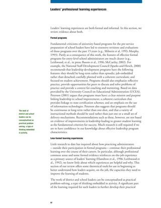 67
Leaders’ learning experiences are both formal and informal. In this section, we
review evidence about both.
Formal programs
Fundamental criticisms of university-based programs for the pre-service
preparation of school leaders have led to extensive revisions and evaluations
of those programs over the past 15 years (e.g., Milstein et al, 1993; Murphy,
1993). Partly as a consequence of this work, the features of effective formal
programs for entry-level school administrators are much clearer (e.g.,
Leithwood, et al., in press; Basom et al., 1996; McCarthy, 2002). For
example, the National Staff Development Council (Sparks and Hirsch, 2000)
recommends that leadership development programs have the following
features: they should be long-term rather than episodic; job-embedded
rather than detached; carefully planned with a coherent curriculum; and
focused on student achievement. Programs should also emphasize reflective
practice, provide opportunities for peers to discuss and solve problems of
practice and provide a context for coaching and mentoring. Based on data
provided by the University Council on Educational Administration (UCEA),
Peterson (2001) argues that programs must have: a clear mission and purpose
linking leadership to school improvement; a coherent curriculum that
provides linkage to state certification schemes; and an emphasis on the use
of information technologies. Peterson also suggests that programs should
be continuous or long-term rather than one-shot, and that a variety of
instructional methods should be used rather than just one or a small set of
delivery mechanisms. Recommendations such as these, however, are not based
on evidence of improvements in leadership leading to greater student learning
as the fundamental criterion for success. Much research is still required if we
are to have confidence in our knowledge about effective leadership program
characteristics.
Less-formal learning experiences
Little research to date has inquired about how practicing administrators
– outside their participation in formal programs – continue their professional
learning over the course of their careers. In particular, although professional
common sense and some formal evidence reinforces on-the-job experience
as a primary source of leaders’ learning (Hamilton et al., 1996; Leithwood et
al., 1992), we know little about which experiences are helpful and why. This
section of our review offers some theoretical tools for use in beginning to
better understand how leaders acquire, on the job, the capacities they need to
improve the learning of students.
The work of district and school leaders can be conceptualized as practical
problem-solving, a type of thinking embedded in activity. A significant part
of the learning required for such leaders to further develop their practical
Leaders’ professional learning experiences
The work of
district and school
leaders can be
conceptualized as
practical problem
solving, a type of
thinking embedded
in activity.
 