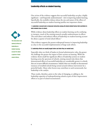 Our review of the evidence suggests that successful leadership can play a highly
significant – and frequently underestimated – role in improving student learning.
Specifically, the available evidence about the size and nature of the effects of
successful leadership on student learning justifies two important claims:
1. Leadership is second only to classroom instruction among all school-related factors that contribute to
what students learn at school.
While evidence about leadership effects on student learning can be confusing
to interpret, much of the existing research actually underestimates its effects.
The total (direct and indirect) effects of leadership on student learning account
for about a quarter of total school effects.iv
This evidence supports the present widespread interest in improving leadership
as a key to the successful implementation of large-scale reform.
2. Leadership effects are usually largest where and when they are needed most.
Especially when we think of leaders in formal administrative roles, the greater
the challenge the greater the impact of their actions on learning. While the
evidence shows small but significant effects of leadership actions on student
learning across the spectrum of schools, existing research also shows that
demonstrated effects of successful leadership are considerably greater in schools
that are in more difficult circumstances. Indeed, there are virtually no documented
instances of troubled schools being turned around without intervention by a
powerful leader. Many other factors may contribute to such turnarounds, but
leadership is the catalyst.
These results, therefore, point to the value of changing, or adding to, the
leadership capacities of underperforming schools as part of their improvement
efforts or as part of school reconstitution.
The total (direct and
indirect) effects of
leadership on
student learning
account for about
a quarter of total
school effects.
Leadership effects on student learning
5
 