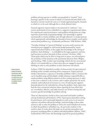 68
problem-solving expertise is usefully conceptualized as “situated.” Such
learning is specific to the context in which it is learned and most likely to be
learned in contexts exactly the same as or closely approximating the situations
in which it is to be used, although this is a hotly debated claim.
Situated cognition requires leaders to be immersed in “authentic,” non-
routine professional activity embedded in a supportive organizational culture.
For experienced, expert practitioners, such problem-solving draws on a large
repertoire of previously acquired knowledge. This knowledge is applied
automatically to routine problems and, through reflection, in unique patterns
which appropriately acknowledge the demands of more complex, novel and/or
unstructured problems (e.g., Scardamalia and Bereiter, 1990; Berliner, 1988).
“Everyday thinking” or “practical thinking” are terms used to portray the
mental processes engaged in, and mental models possessed by, expert,
experienced school leaders, as they apply their knowledge in the solving of
problems. Such thinking “… is embedded in the larger, purposive activities
and functions to achieve the goals of those activities” (Scribner, 1986).
Those goals, which may be short or long term in nature, are achieved given
the actual facts of the situation as the practitioner discovers them (Wagner
and Sternberg, 1986). Leaders’ past knowledge (which also has motivational
effects) is of considerable use to them when they are engaged in practical
thinking in order to solve problems in their classrooms and schools.
Scribner (1984) has identified a number of characteristics of expert practical
thinking within a model consisting of five components. Expert practical
thinkers demonstrate a capacity to: formulate problems within a situation that
can be handled using well-developed, reliable solutions; respond flexibly to
similar problems using different patterns of their existing repertoire in order
to fine-tune a solution to the occasion; and to exploit (positively) the social,
symbolic and/or physical environment as a way of reducing the cognitive
demands placed on the individual for solving the problem. Such experts also
find the most economical solutions (those requiring the least effort) that
are, nevertheless, effective; and make extensive use of their existing task and
situation-specific knowledge for problem-solving.
These are characteristics similar to those associated with leaders’ problem-
solving (Leithwood and Steinbach, 1995). Expert practical problem-solving
by practitioners such as principals depends on ready access to an extensive
repertoire of problem-relevant knowledge. Such knowledge is about what
actions to take to solve the problem as well as the social and physical context
in which the problem is embedded (e.g., the particular students in the
teacher’s class). It is also about the larger set of activities (procedures and
processes) enveloping efforts to address individual problems (Mehan, 1984).
As Bransford (1993) notes, this knowledge required for practical problem-
Expert practical
problem solving by
practitioners such as
principals depends
on ready access to an
extensive repertoire
of problem-relevant
knowledge.
 