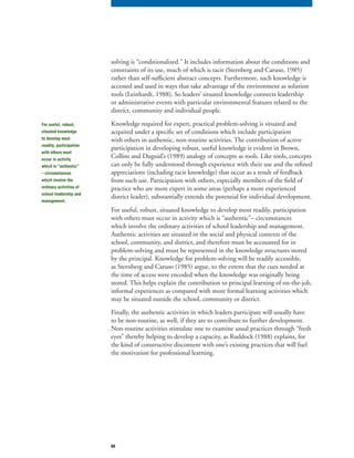 69
solving is “conditionalized.” It includes information about the conditions and
constraints of its use, much of which is tacit (Sternberg and Caruso, 1985)
rather than self-sufficient abstract concepts. Furthermore, such knowledge is
accessed and used in ways that take advantage of the environment as solution
tools (Leinhardt, 1988). So leaders’ situated knowledge connects leadership
or administrative events with particular environmental features related to the
district, community and individual people.
Knowledge required for expert, practical problem-solving is situated and
acquired under a specific set of conditions which include participation
with others in authentic, non-routine activities. The contribution of active
participation in developing robust, useful knowledge is evident in Brown,
Collins and Duguid’s (1989) analogy of concepts as tools. Like tools, concepts
can only be fully understood through experience with their use and the refined
appreciations (including tacit knowledge) that occur as a result of feedback
from such use. Participation with others, especially members of the field of
practice who are more expert in some areas (perhaps a more experienced
district leader), substantially extends the potential for individual development.
For useful, robust, situated knowledge to develop most readily, participation
with others must occur in activity which is “authentic”– circumstances
which involve the ordinary activities of school leadership and management.
Authentic activities are situated in the social and physical contexts of the
school, community, and district, and therefore must be accounted for in
problem-solving and must be represented in the knowledge structures stored
by the principal. Knowledge for problem-solving will be readily accessible,
as Sternberg and Caruso (1985) argue, to the extent that the cues needed at
the time of access were encoded when the knowledge was originally being
stored. This helps explain the contribution to principal learning of on-the-job,
informal experiences as compared with more formal learning activities which
may be situated outside the school, community or district.
Finally, the authentic activities in which leaders participate will usually have
to be non-routine, as well, if they are to contribute to further development.
Non-routine activities stimulate one to examine usual practices through “fresh
eyes” thereby helping to develop a capacity, as Ruddock (1988) explains, for
the kind of constructive discontent with one’s existing practices that will fuel
the motivation for professional learning.
For useful, robust,
situated knowledge
to develop most
readily, participation
with others must
occur in activity
which is “authentic”
– circumstances
which involve the
ordinary activities of
school leadership and
management.
 