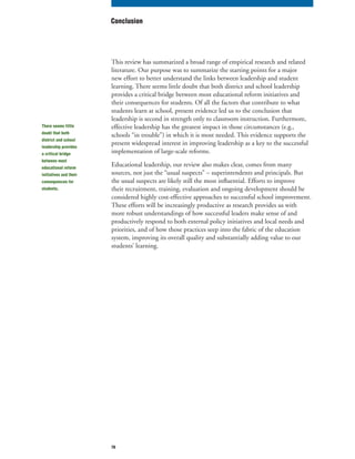 70
This review has summarized a broad range of empirical research and related
literature. Our purpose was to summarize the starting points for a major
new effort to better understand the links between leadership and student
learning. There seems little doubt that both district and school leadership
provides a critical bridge between most educational reform initiatives and
their consequences for students. Of all the factors that contribute to what
students learn at school, present evidence led us to the conclusion that
leadership is second in strength only to classroom instruction. Furthermore,
effective leadership has the greatest impact in those circumstances (e.g.,
schools “in trouble”) in which it is most needed. This evidence supports the
present widespread interest in improving leadership as a key to the successful
implementation of large-scale reforms.
Educational leadership, our review also makes clear, comes from many
sources, not just the “usual suspects” – superintendents and principals. But
the usual suspects are likely still the most influential. Efforts to improve
their recruitment, training, evaluation and ongoing development should be
considered highly cost-effective approaches to successful school improvement.
These efforts will be increasingly productive as research provides us with
more robust understandings of how successful leaders make sense of and
productively respond to both external policy initiatives and local needs and
priorities, and of how those practices seep into the fabric of the education
system, improving its overall quality and substantially adding value to our
students’ learning.
Conclusion
There seems little
doubt that both
district and school
leadership provides
a critical bridge
between most
educational reform
initiatives and their
consequences for
students.
 