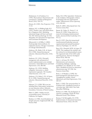 71
Abrahamson, E. & Fombrun, C.J.
(1994). Macrocultures: Determinants and
consequences. Academy of Management
Review 19 (4), 728-755.
Abrams, M. (1985). New Perspectives 17(2),
15-18.
Adelman, N.E., & Walking-Eagle, K.P.
(1997). Teachers, time, and school reform.
In A. Hargreaves (Ed.), Rethinking
educational change with heart and mind:
The 1997 ASCD yearbook (pp. 92-110).
Alexandria, VA: Association for Supervision
and Curriculum Development.
Allensworth, E., & Miller, S. (2002).
Declining high school enrollment: An
exploration of causes. Chicago: Consortium
on Chicago School Research.
Anderson, J.R., Reder, L.M., & Simon,
H.A. (1996). Situated learning and
education. Educational Researcher, 25(4),
5-11.
Anderson, S.E. (1991). Principal’s
management style and patterns of
teacher implementation across multiple
innovations. School Effectiveness and School
Improvement, 2(4), 286-304.
Anderson, S.E. (1992). Building
collegiality: Innovation vs. school
improvement approach. The Canadian
School Executive, 12(1), 3-8.
Anderson, J. R., Reder, L. M., & Simon,
H. A. (1996). Situated learning and
education. Educational Researcher, 25(4),
5-11.
Atkinson, T. S. (1998). We’re not just
whistling Dixie: Policymakers’ perspectives
on state education reform. Education.
Greensboro, University of North Carolina.
Baker, E. (2002). Validity issues for
accountability systems. University of
California, Los Angeles.
Bandura, A. (1986). Social foundations of
thought and action. Englewood Cliffs, NJ:
Prentice-Hall.
Barley, S.R. (1996, September). Technicians
in the workplace: Ethnographic evidence
for bringing work into organizational
studies. Administrative Science Quarterly,
41(3), 404-441.
Barth, R. (2001). Educating by heart. San
Francisco: Jossey Bass.
Basom, M., Yerkes, D., Norris, C., &
Barnett, B. (1996). Using cohorts as a
means for developing transformational
leaders. Journal of School Leadership, 6 (1),
99-112.
Bass, B. (1997). Does the transactional/
transformational leadership transcend
organizational and national boundaries?
American Psychologist, 52, 130-139.
Basu, O.N., Dirsmith, M.W., & Gupta, P.P.
(1999). The coupling of the symbolic and
the technical in an institutionalized context:
The negotiated order of the GAO’s audit
reporting process, American Sociological
Review 64(4), 506-526.
Beck, L., & Foster, W. (1999).
Administration and community:
Considering challenges, exploring
possibilities. In J. Murphy & K.S. Louis
(Eds.), Handbook of research on educational
administration (pp. 337-358). San
Francisco: Jossey-Bass.
Beck, L., & Murphy, J. (1998). Site-
based management and school success:
Untangling the variables. School
Effectiveness and School Improvement, 9 (4),
349-357.
Berk, L. (1992). The extracurriculum. In
P. Jackson (Ed.), Handbook of research on
curriculum (pp. 1002-1043). New York:
Macmillan Publishing.
Berliner, D. (1988). The development of
expertise in pedagogy. Charles W. Hunt
Memorial Lecture, New Orleans.
Berman, P. & McLaughlin, M. (1978).
Implementation of educational innovation.
Educational Forum, 40 (3), 345-370.
References
 