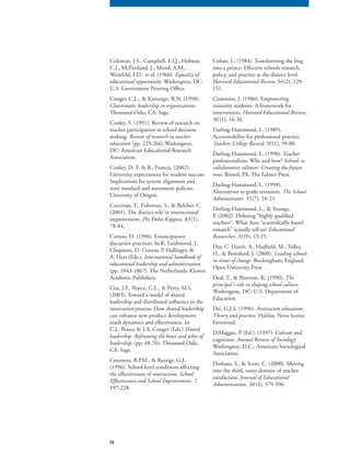 73
Coleman, J.S., Campbell, E.Q., Hobson,
C.J., McPartland, J., Mood, A.M.,
Weinfeld, F.D., et al. (1966). Equality of
educational opportunity. Washington, DC:
U.S. Government Printing Office.
Conger, C.L., & Kanungo, R.N. (1998).
Charismatic leadership in organizations.
Thousand Oaks, CA: Sage.
Conley, S. (1991). Review of research on
teacher participation in school decision
making. Review of research in teacher
education (pp. 225-266).Washington,
DC: American Educational Research
Association.
Conley, D. T. & B., Francis. (2002).
University expectations for student success:
Implications for system alignment and
state standard and assessment policies.
University of Oregon.
Corcoran, T., Fuhrman, S., & Belcher, C.
(2001). The district role in instructional
improvement. Phi Delta Kappan, 83(1),
78-84.
Corson, D. (1996). Emancipatory
discursive practices. In K. Leithwood, J.
Chapman, D. Corson, P. Hallinger, &
A. Hart (Eds.), International handbook of
educational leadership and administration
(pp. 1043-1067). The Netherlands: Kluwer
Academic Publishers.
Cox, J.F., Pearce, C.L., & Perry, M.L.
(2003). Toward a model of shared
leadership and distributed influence in the
innovation process: How shared leadership
can enhance new product development
teach dynamics and effectiveness. In
C.L. Pearce & J.A. Conger (Eds.) Shared
leadership: Reframing the hows and whys of
leadership. (pp. 48-76). Thousand Oaks,
CA: Sage.
Creemers, B.P.M., & Reezigt, G.J.
(1996). School level conditions affecting
the effectiveness of instruction. School
Effectiveness and School Improvement, 7,Effectiveness and School Improvement, 7,Effectiveness and School Improvement, 7
197-228.
Cuban, L. (1984). Transforming the frog
into a prince: Effective schools research,
policy, and practice at the district level.
Harvard Educational Review 54(2), 129-
151.
Cummins, J. (1986). Empowering
minority students: A framework for
intervention. Harvard Educational Review,
56 (1), 16-36.
Darling-Hammond, L. (1989).
Accountability for professional practice.
Teachers College Record, 91(1), 59-80.
Darling-Hammond, L. (1990). Teacher
professionalism: Why and how? Schools as
collaborative cultures: Creating the future
now. Bristol, PA: The Falmer Press.
Darling-Hammond, L. (1998).
Alternatives to grade retention. The School
Administrator, 55(7), 18-21.
Darling-Hammond, L., & Youngs,
P. (2002). Defining “highly qualified
teachers”: What does “scientifically-based
research” actually tell us? Educational
Researcher, 31(9), 13-25.
Day, C. Harris, A., Hadfield, M., Tolley,
H., & Beresford, J. (2000). Leading schools
in times of change. Buckingham, England:
Open University Press
Deal, T., & Peterson, K. (1990). The
principal’s role in shaping school culture.
Washington, DC: U.S. Department of
Education.
Dei, G.J.S. (1996). Antiracism education:
Theory and practice. Halifax, Nova Scotia:
Fernwood.
DiMaggio, P. (Ed.). (1997). Culture and
cognition. Annual Review of Sociology.
Washington, D.C., American Sociological
Association.
Dinham, S., & Scott, C. (2000). Moving
into the third, outer domain of teacher
satisfaction. Journal of Educational
Administration, 38(4), 379-396.
 