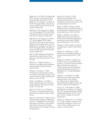77
Hightower, A. M. (2002). San Diego’s Big
Boom: Systemic instructional change in
the central office and schools. In A. M.
Hightower, M. S. Knapp., J. A. Marsh., &
M. W. McLaughlin (Eds). School districts
and instructional renewal. New York, NY:
Teachers College Press.
Hightower, A. M., Knapp, M. S., Marsh,
J. A., & McLaughlin, M. W. (Eds) (2002).
School districts and instructional renewal.
New York, NY: Teachers College Press.
Hightower, A. M., Knapp, M. S., Marsh,
J. A., & McLaughlin, M. W. (2002).
The district role in instructional renewal:
Making sense and taking action. In A. M.
Hightower, M. S. Knapp., J. A. Marsh., &
M. W. McLaughlin (Eds). School districts
and instructional renewal. New York, NY:
Teachers College Press.
Hill, P. (1998). Shaking the foundations:
Research-driven school reform, School
effectiveness and school improvement, 9 (4),
419-436.
Hilliard, A. G. (2000). Excellence in
education versus high-stakes standardized
testing. Journal of Teacher Education,
51(4), 293-304.
Holland, A., & Ambre, T. (1987).
Participation in extracurricular activities
in secondary school: What is known, what
needs to be known? Review of Educational
Research, 57(4), 437-466.
Hord, S., Stiegelbauer, S., & Hall, G.
(1984). How principals work with other
change facilitators. Education and Urban
Society, 17(1), 89-109.
Ingram, D., Louis, K. S., & Schroeder,
R. (in press). Accountability policies and
teacher decision making. Teachers College
Record.Record.Record
Jagers, R. F., &Carroll, G. (2002). Issues in
educating African-American children and
youth. In S. Stringfield & D. Land (Eds.),
Educating at-risk students: 101st yearbook
of the National Society for the Study of
Education (pp. 49-65). Chicago: University
of Chicago Press.
Jermier, J.M., & Kerr, S. (1997).
Substitutes for leadership: Their
meaning and measurement – contextual
recollections and current observations. The
Leadership Quarterly, 8, 95-101.Leadership Quarterly, 8, 95-101.Leadership Quarterly
Kagan, D. (1988). Teaching as clinical
problem solving: A critical examination of
the analogy and its implications. Review of
Educational Research, 58(4), 482-505.
Kelley, C., Kimball, S., & Conley, S.
(2000). Payment for results: Effects of
the Kentucky and Maryland group-based
performance award systems. Peabody
Journal of Education, 75(4), 159-199.
Kingdon, J. (1984). Agendas, alternatives
and public policies. Boston: Little, Brown
and Co.
Kirshner, D., & Whitson, J. (1998).
Obstacles to understanding cognition as
situated. Educational Researcher, 27(8),
22-27.
Knight, M. D. (2000). The effectiveness
of North Carolina’s accountability model,
the ABCs, on the North Carolina Northeast
Region School Districts’ grade seven
reading comprehension and mathematics
end-of-grade developmental scale scores.
Washington D.C.: George Washington
University.
LaRocque, L. & Coleman, P. (1990).
Quality control: School accountability
and district ethos. In M. Holmes,
K. Leithwood, & D. Musella (Eds.),
Educational policy for effective schools, (pp.
168-191). Toronto, ON: OISE Press.
Larson, C.L., & Murtadha, K. (2002).
Leadership for social justice. In J. Murphy
(Ed.), The educational leadership challenge:
Redefining leadership for the 21st century
(pp. 134-161). Chicago: University of
Chicago Press.
Lawler, E. E., Mohrman, S. A. & Ledford.
G. E. (1992). Employee involvement and
total quality management: Practices and
results in Fortune 1000 companies. San
Francisco, CA: Jossey-Bass.
 